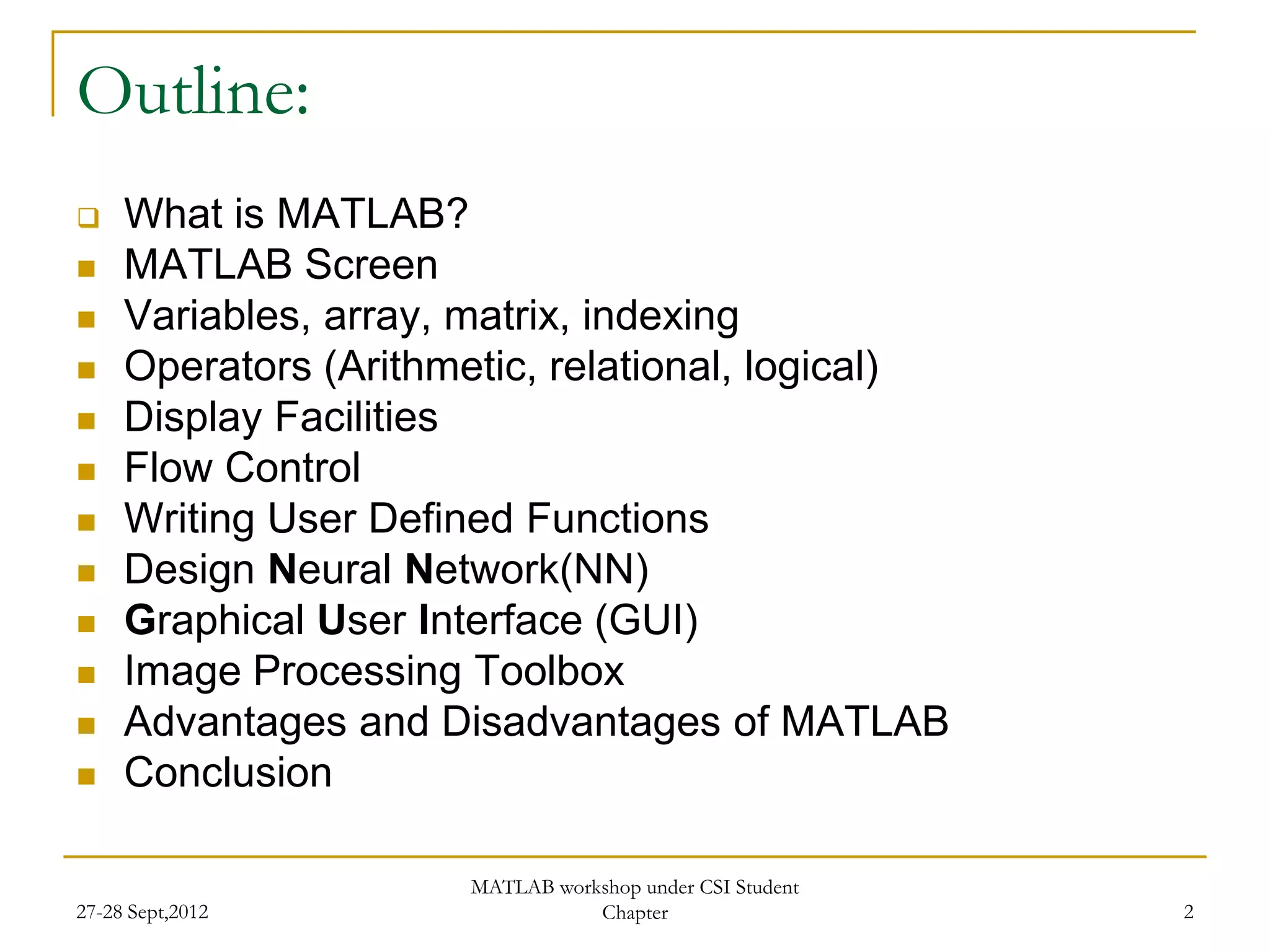 Outline:
    What is MATLAB?
    MATLAB Screen
    Variables, array, matrix, indexing
    Operators (Arithmetic, relational, logical)
    Display Facilities
    Flow Control
    Writing User Defined Functions
    Design Neural Network(NN)
    Graphical User Interface (GUI)
    Image Processing Toolbox
    Advantages and Disadvantages of MATLAB
    Conclusion

                       MATLAB workshop under CSI Student
27-28 Sept,2012                   Chapter                  2
 