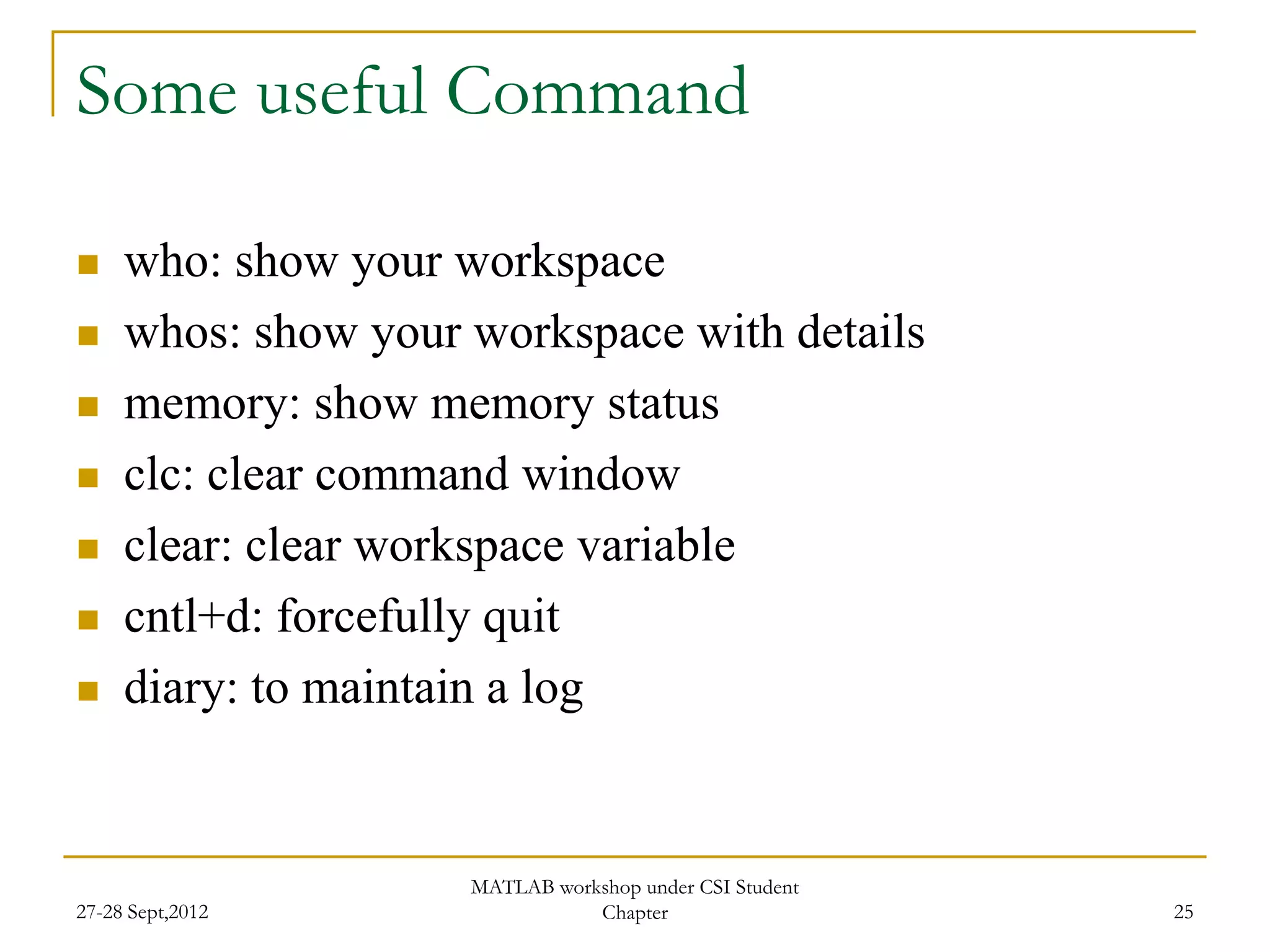 Some useful Command

    who: show your workspace
    whos: show your workspace with details
    memory: show memory status
    clc: clear command window
    clear: clear workspace variable
    cntl+d: forcefully quit
    diary: to maintain a log


                     MATLAB workshop under CSI Student
27-28 Sept,2012                 Chapter                  25
 