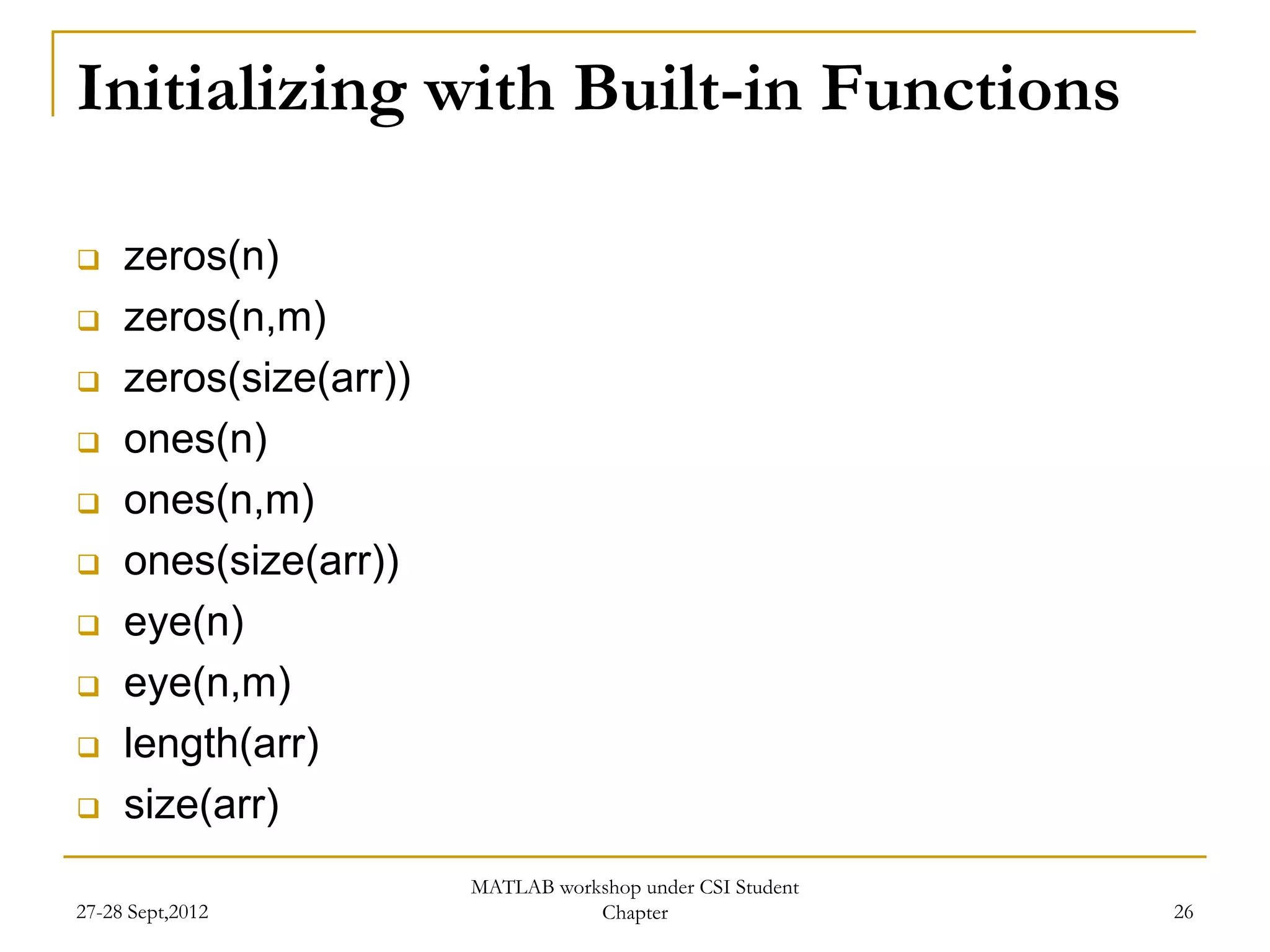 Initializing with Built-in Functions

    zeros(n)
    zeros(n,m)
    zeros(size(arr))
    ones(n)
    ones(n,m)
    ones(size(arr))
    eye(n)
    eye(n,m)
    length(arr)
    size(arr)
                        MATLAB workshop under CSI Student
27-28 Sept,2012                    Chapter                  26
 