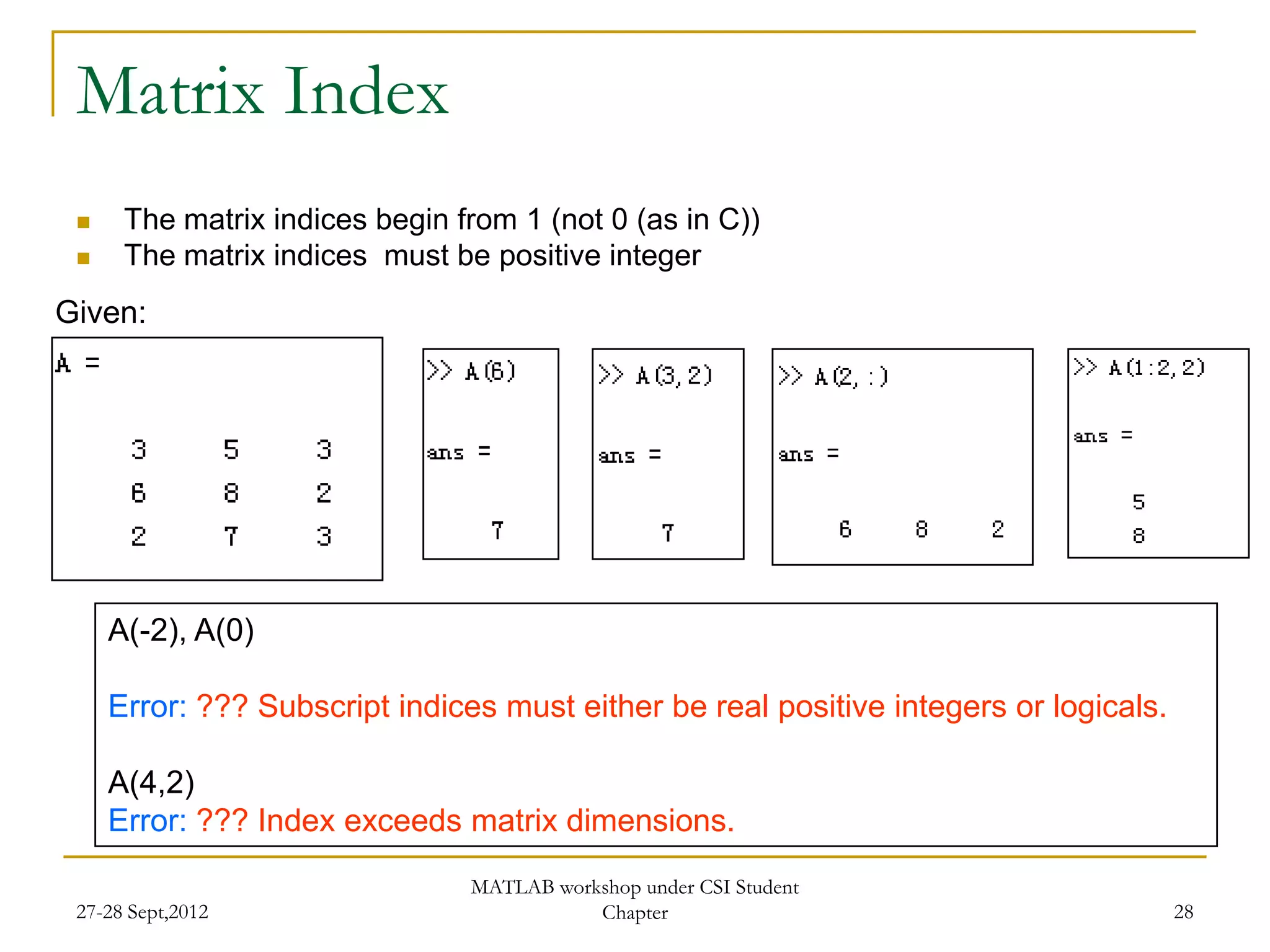 Matrix Index
     The matrix indices begin from 1 (not 0 (as in C))
     The matrix indices must be positive integer
Given:




     A(-2), A(0)

     Error: ??? Subscript indices must either be real positive integers or logicals.

     A(4,2)
     Error: ??? Index exceeds matrix dimensions.
                                MATLAB workshop under CSI Student
 27-28 Sept,2012                           Chapter                                     28
 
