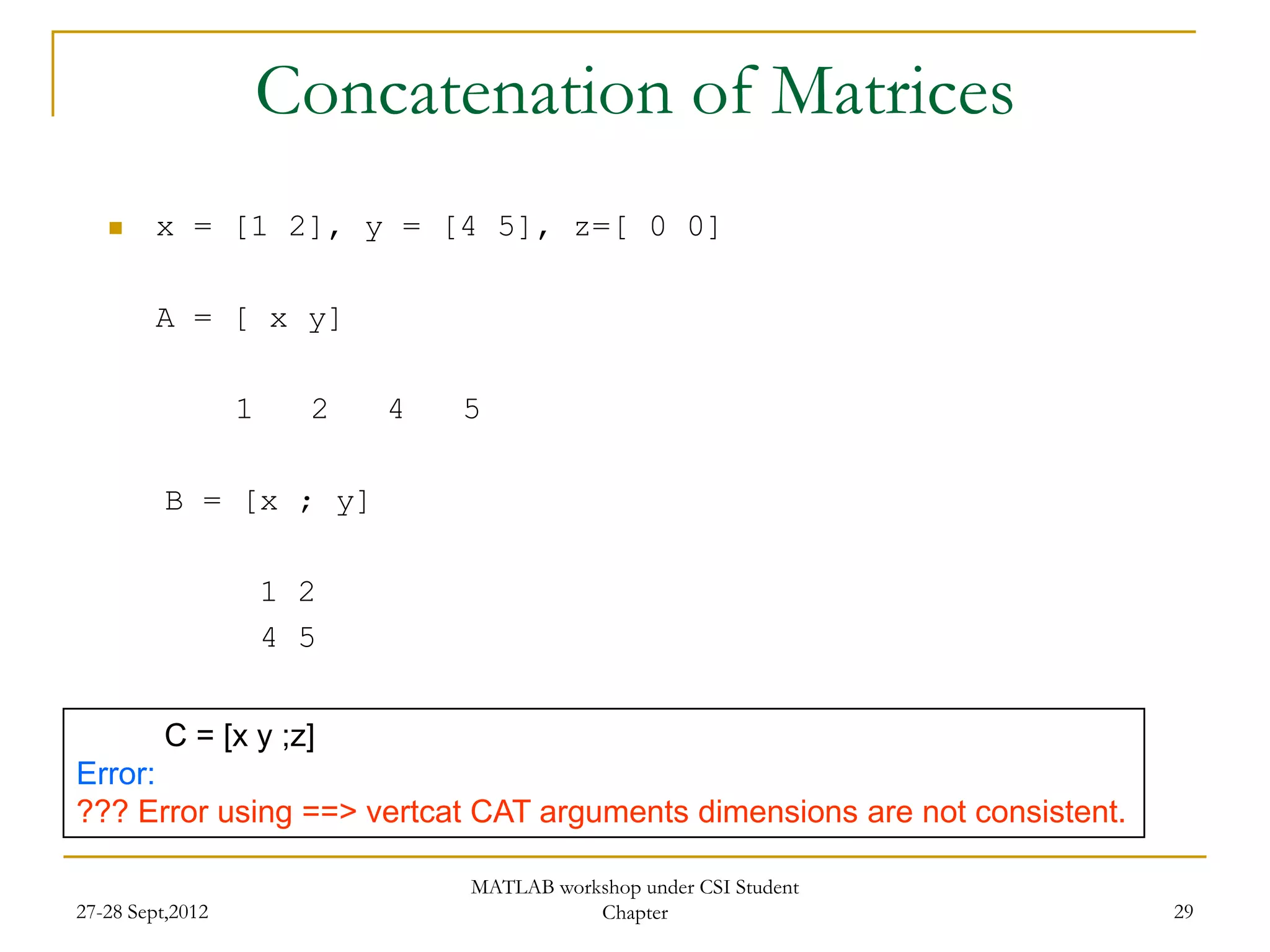 Concatenation of Matrices
        x = [1 2], y = [4 5], z=[ 0 0]

         A = [ x y]

                  1     2   4   5

          B = [x ; y]

                      1 2
                      4 5


          C = [x y ;z]
Error:
??? Error using ==> vertcat CAT arguments dimensions are not consistent.

                                MATLAB workshop under CSI Student
27-28 Sept,2012                            Chapter                         29
 