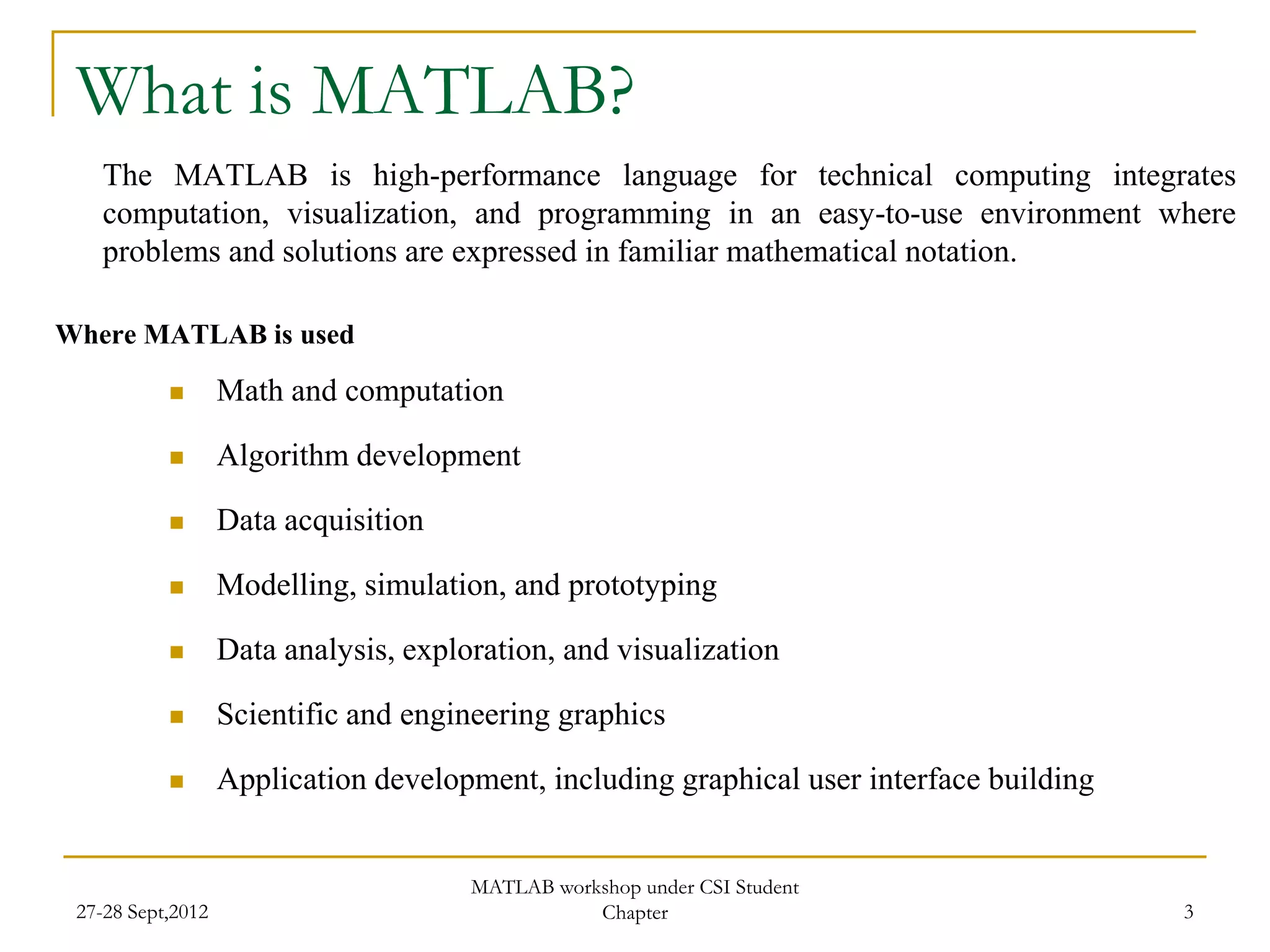 What is MATLAB?
    The MATLAB is high-performance language for technical computing integrates
    computation, visualization, and programming in an easy-to-use environment where
    problems and solutions are expressed in familiar mathematical notation.

Where MATLAB is used

                  Math and computation

                  Algorithm development

                  Data acquisition

                  Modelling, simulation, and prototyping

                  Data analysis, exploration, and visualization

                  Scientific and engineering graphics

                  Application development, including graphical user interface building


                                       MATLAB workshop under CSI Student
 27-28 Sept,2012                                  Chapter                                 3
 