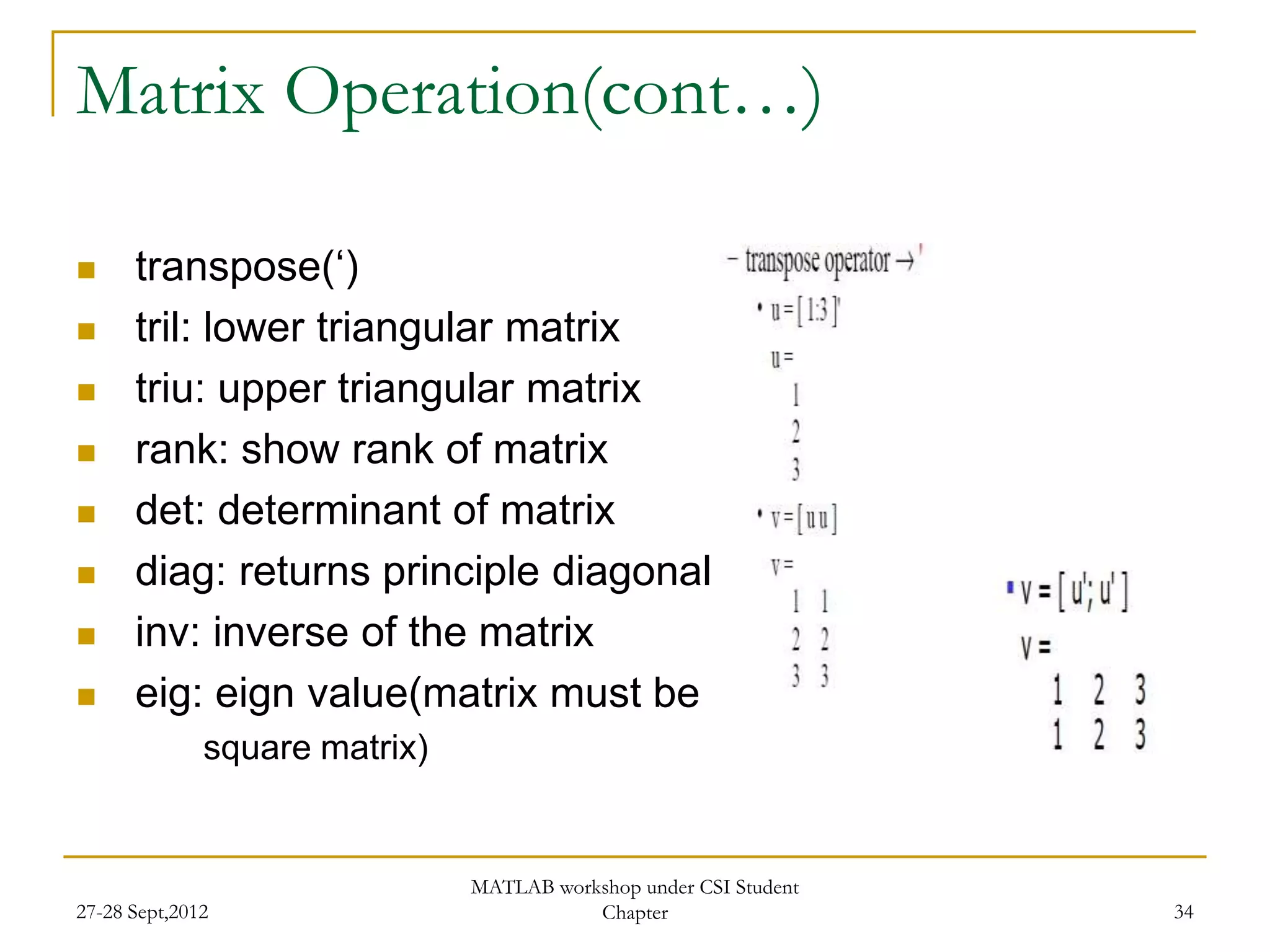 Matrix Operation(cont…)

     transpose(„)
     tril: lower triangular matrix
     triu: upper triangular matrix
     rank: show rank of matrix
     det: determinant of matrix
     diag: returns principle diagonal
     inv: inverse of the matrix
     eig: eign value(matrix must be
              square matrix)


                               MATLAB workshop under CSI Student
27-28 Sept,2012                           Chapter                  34
 