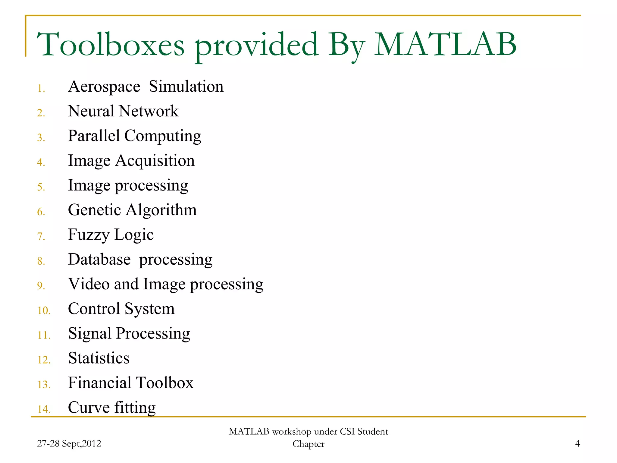 Toolboxes provided By MATLAB
1.     Aerospace Simulation
2.     Neural Network
3.     Parallel Computing
4.     Image Acquisition
5.     Image processing
6.     Genetic Algorithm
7.     Fuzzy Logic
8.     Database processing
9.     Video and Image processing
10.    Control System
11.    Signal Processing
12.    Statistics
13.    Financial Toolbox
14.    Curve fitting
                            MATLAB workshop under CSI Student
27-28 Sept,2012                        Chapter                  4
 