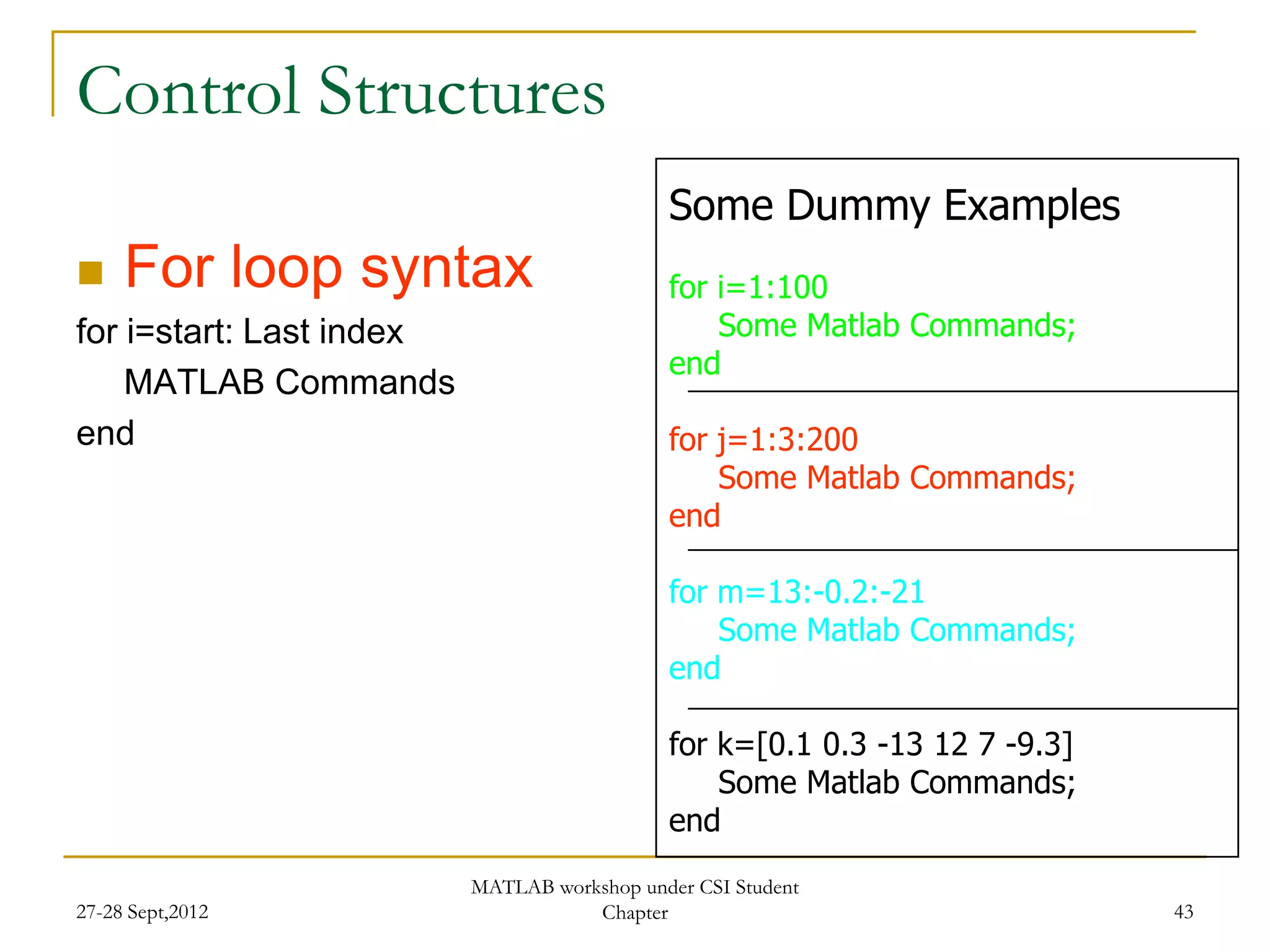 Control Structures
                                             Some Dummy Examples
    For loop syntax                         for i=1:100
for i=start: Last index                          Some Matlab Commands;
                                             end
    MATLAB Commands
end                                          for j=1:3:200
                                                 Some Matlab Commands;
                                             end

                                             for m=13:-0.2:-21
                                                 Some Matlab Commands;
                                             end

                                             for k=[0.1 0.3 -13 12 7 -9.3]
                                                 Some Matlab Commands;
                                             end
                          MATLAB workshop under CSI Student
27-28 Sept,2012                      Chapter                                 43
 