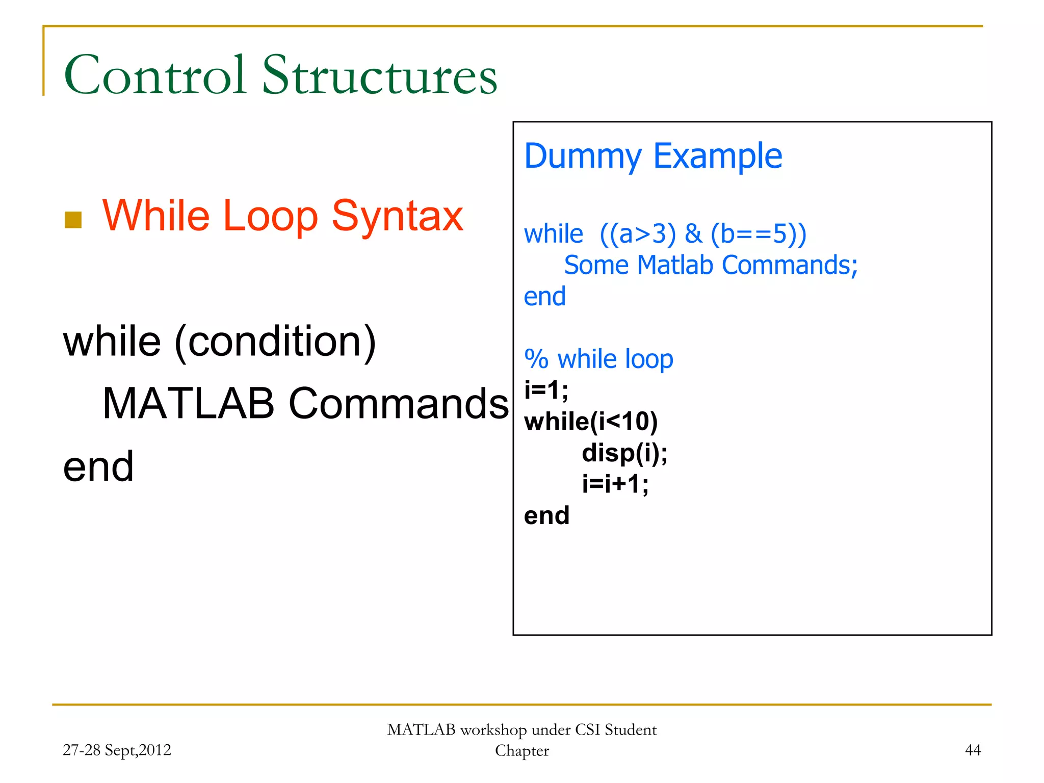 Control Structures
                                  Dummy Example
    While Loop Syntax            while ((a>3) & (b==5))
                                     Some Matlab Commands;
                                  end
while (condition)                 % while loop
                                  i=1;
  MATLAB Commands                 while(i<10)
                                       disp(i);
end                                    i=i+1;
                                  end




                  MATLAB workshop under CSI Student
27-28 Sept,2012              Chapter                         44
 