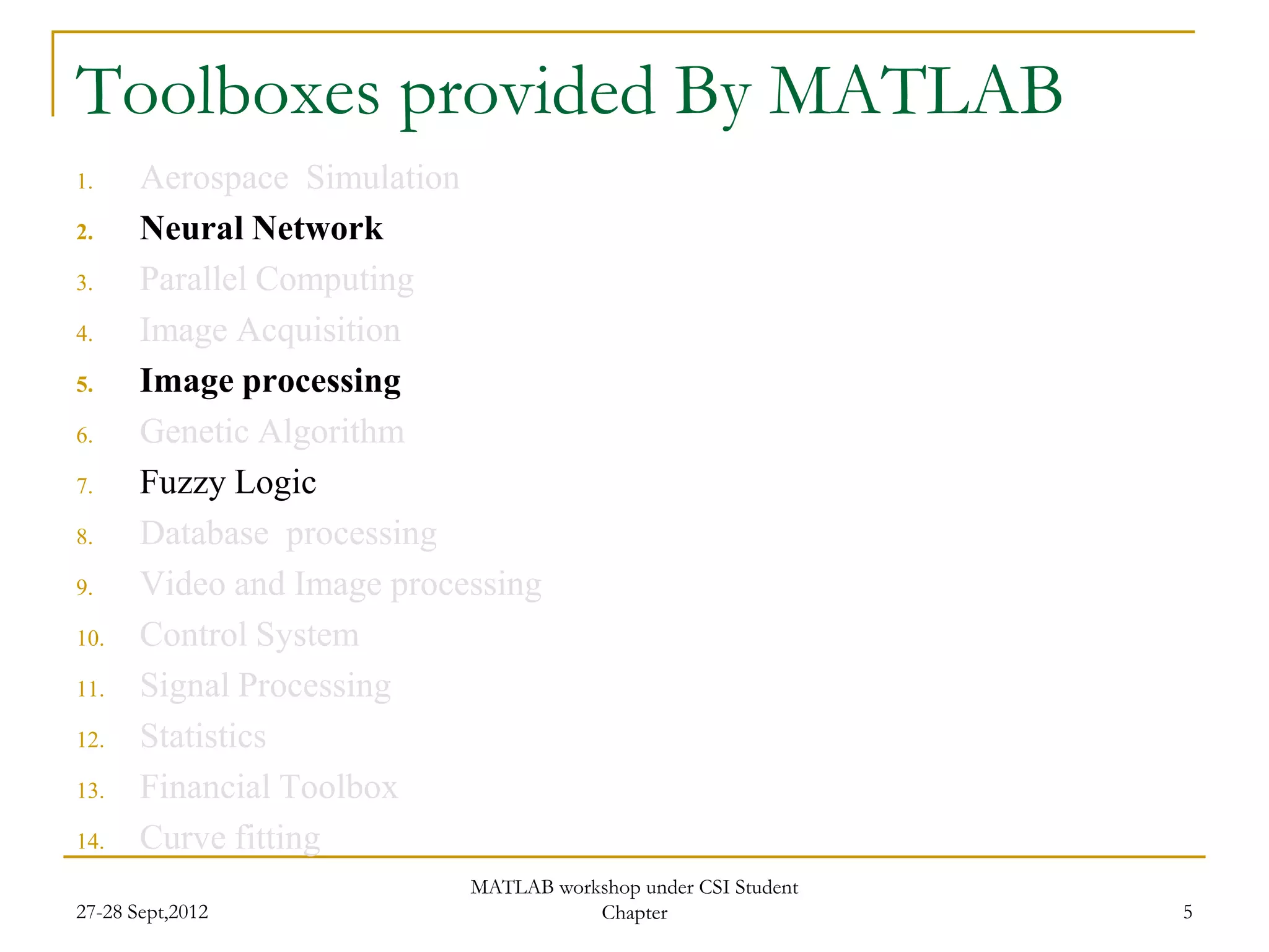 Toolboxes provided By MATLAB
1.     Aerospace Simulation
2.     Neural Network
3.     Parallel Computing
4.     Image Acquisition
5.     Image processing
6.     Genetic Algorithm
7.     Fuzzy Logic
8.     Database processing
9.     Video and Image processing
10.    Control System
11.    Signal Processing
12.    Statistics
13.    Financial Toolbox
14.    Curve fitting
                            MATLAB workshop under CSI Student
27-28 Sept,2012                        Chapter                  5
 