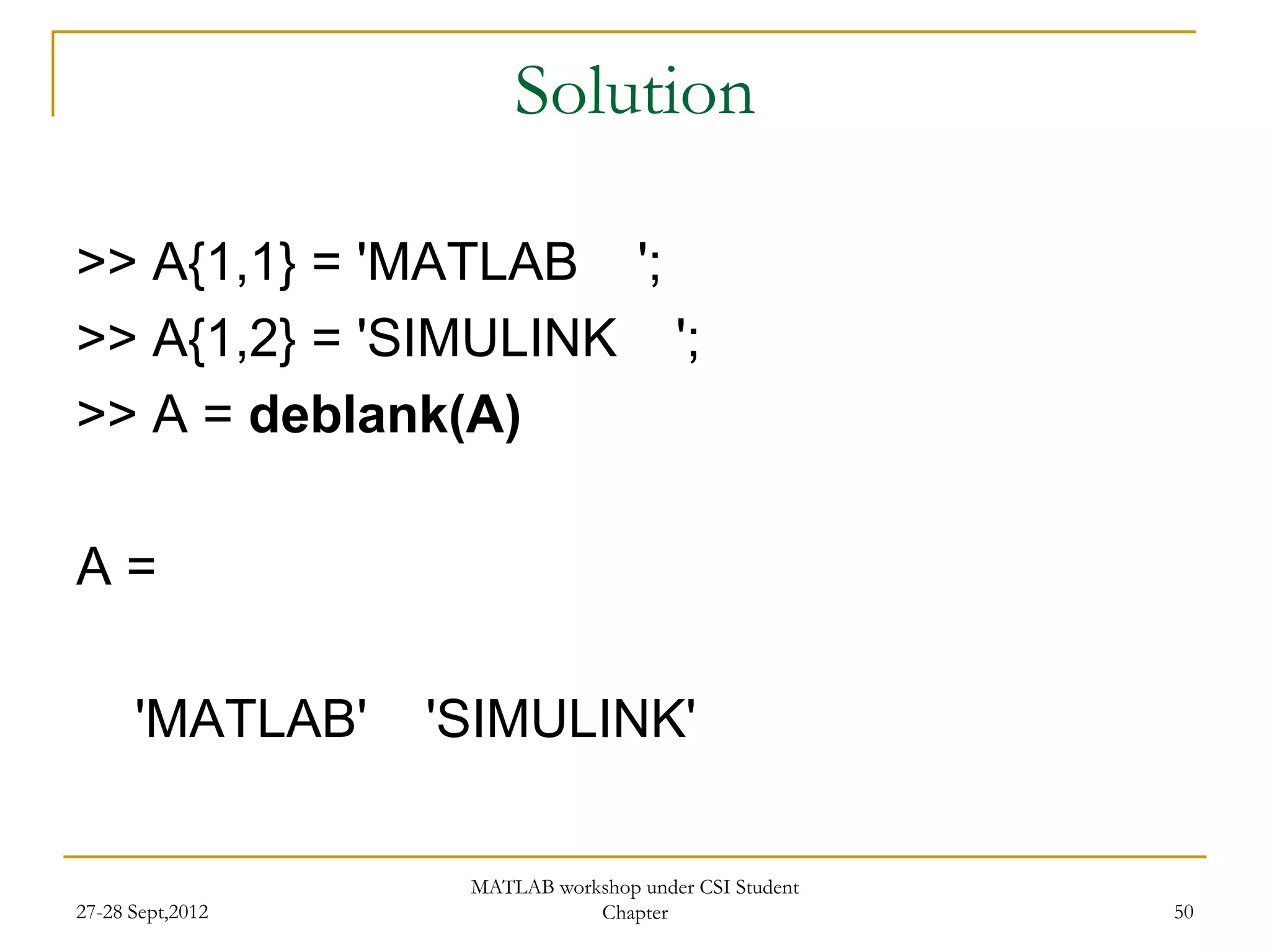 Solution

>> A{1,1} = 'MATLAB ';
>> A{1,2} = 'SIMULINK ';
>> A = deblank(A)

A=

      'MATLAB'    'SIMULINK'

                   MATLAB workshop under CSI Student
27-28 Sept,2012               Chapter                  50
 