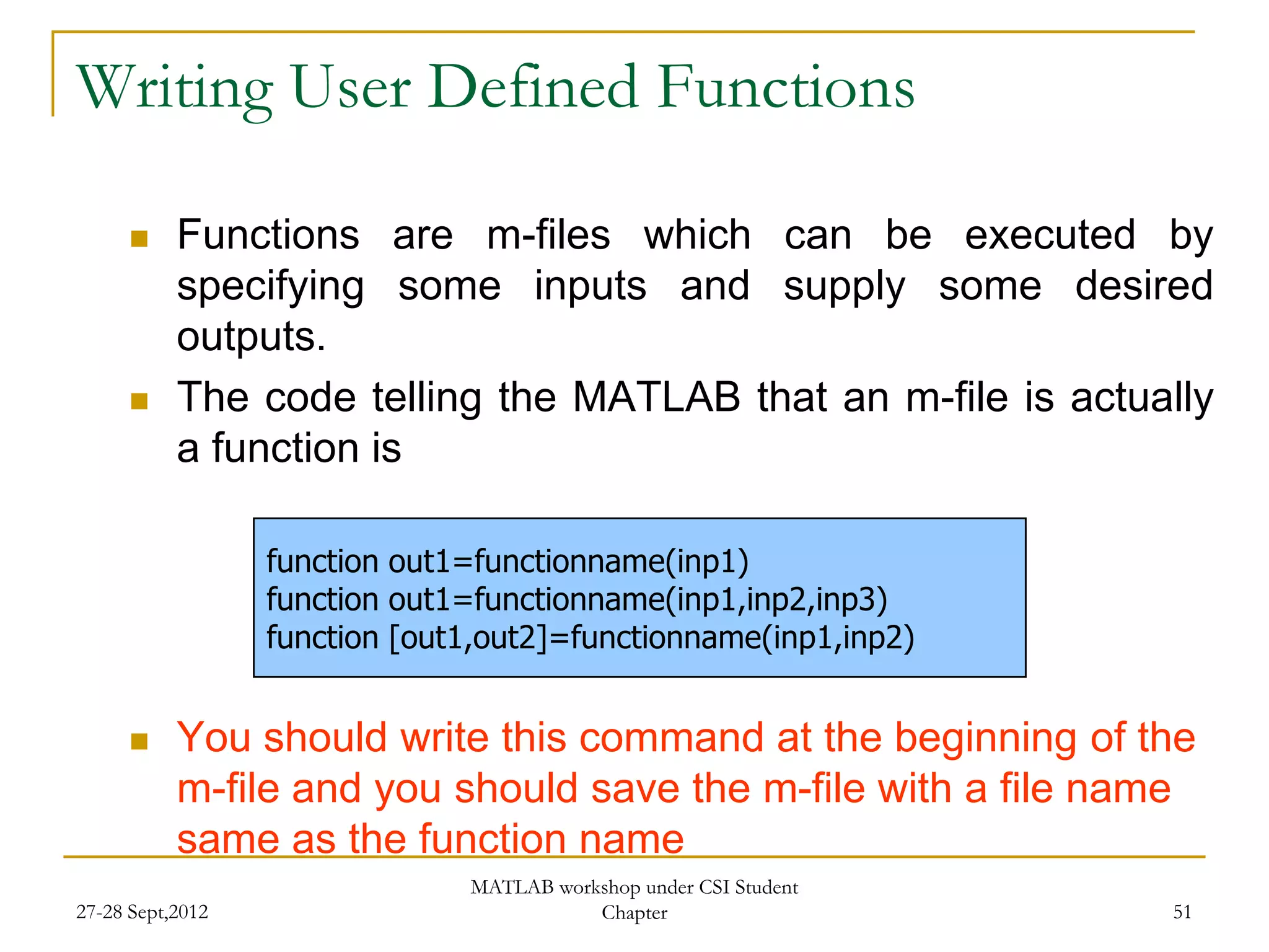 Writing User Defined Functions

          Functions are m-files which can be executed by
           specifying some inputs and supply some desired
           outputs.
          The code telling the MATLAB that an m-file is actually
           a function is

                  function out1=functionname(inp1)
                  function out1=functionname(inp1,inp2,inp3)
                  function [out1,out2]=functionname(inp1,inp2)


          You should write this command at the beginning of the
           m-file and you should save the m-file with a file name
           same as the function name
                               MATLAB workshop under CSI Student
27-28 Sept,2012                           Chapter                  51
 