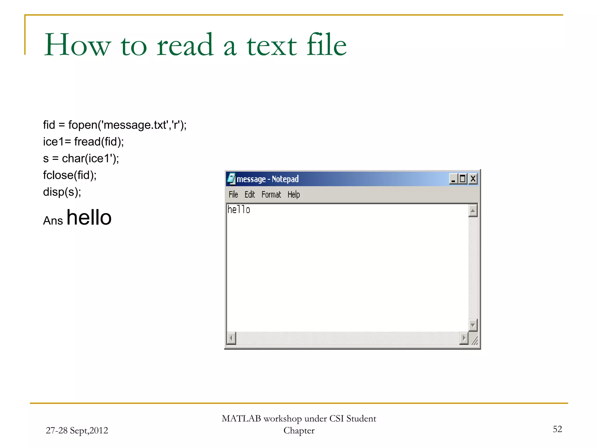 How to read a text file

fid = fopen('message.txt','r');
ice1= fread(fid);
s = char(ice1');
fclose(fid);
disp(s);

Ans   hello




                                  MATLAB workshop under CSI Student
27-28 Sept,2012                              Chapter                  52
 