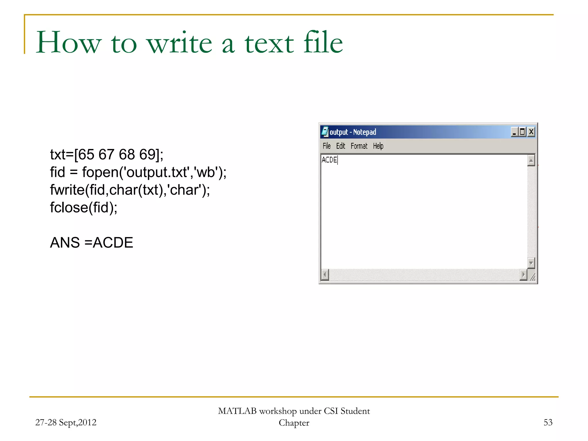 How to write a text file


   txt=[65 67 68 69];
   fid = fopen('output.txt','wb');
   fwrite(fid,char(txt),'char');
   fclose(fid);

   ANS =ACDE




                                MATLAB workshop under CSI Student
27-28 Sept,2012                            Chapter                  53
 