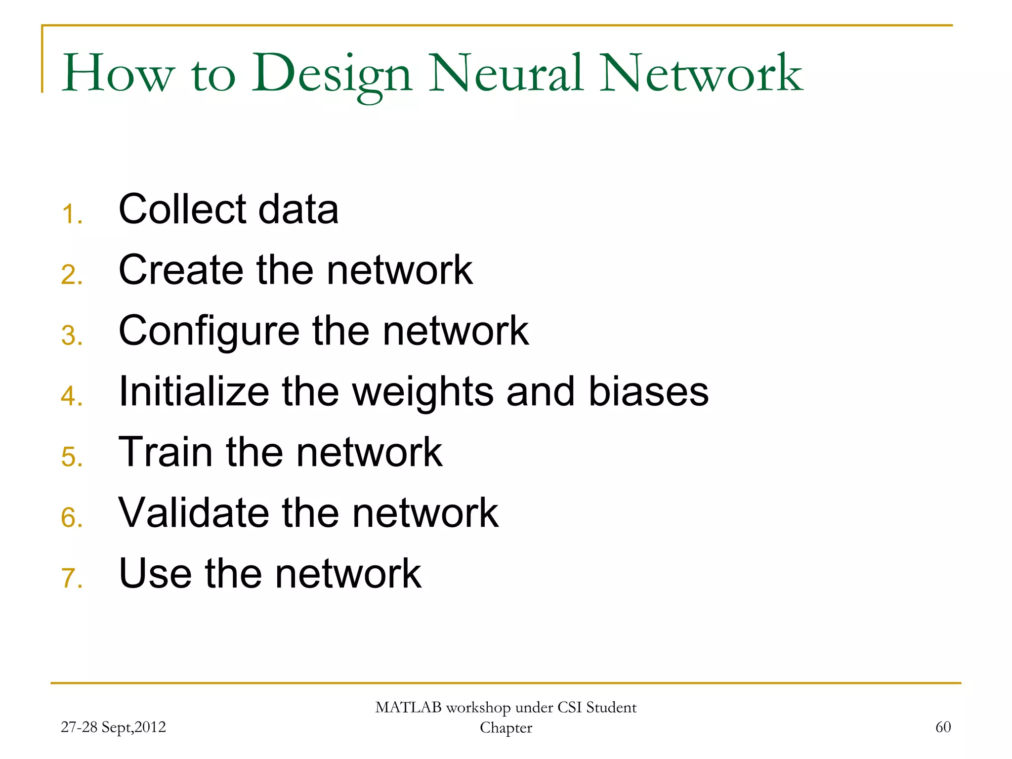 How to Design Neural Network

1.      Collect data
2.      Create the network
3.      Configure the network
4.      Initialize the weights and biases
5.      Train the network
6.      Validate the network
7.      Use the network

                      MATLAB workshop under CSI Student
27-28 Sept,2012                  Chapter                  60
 