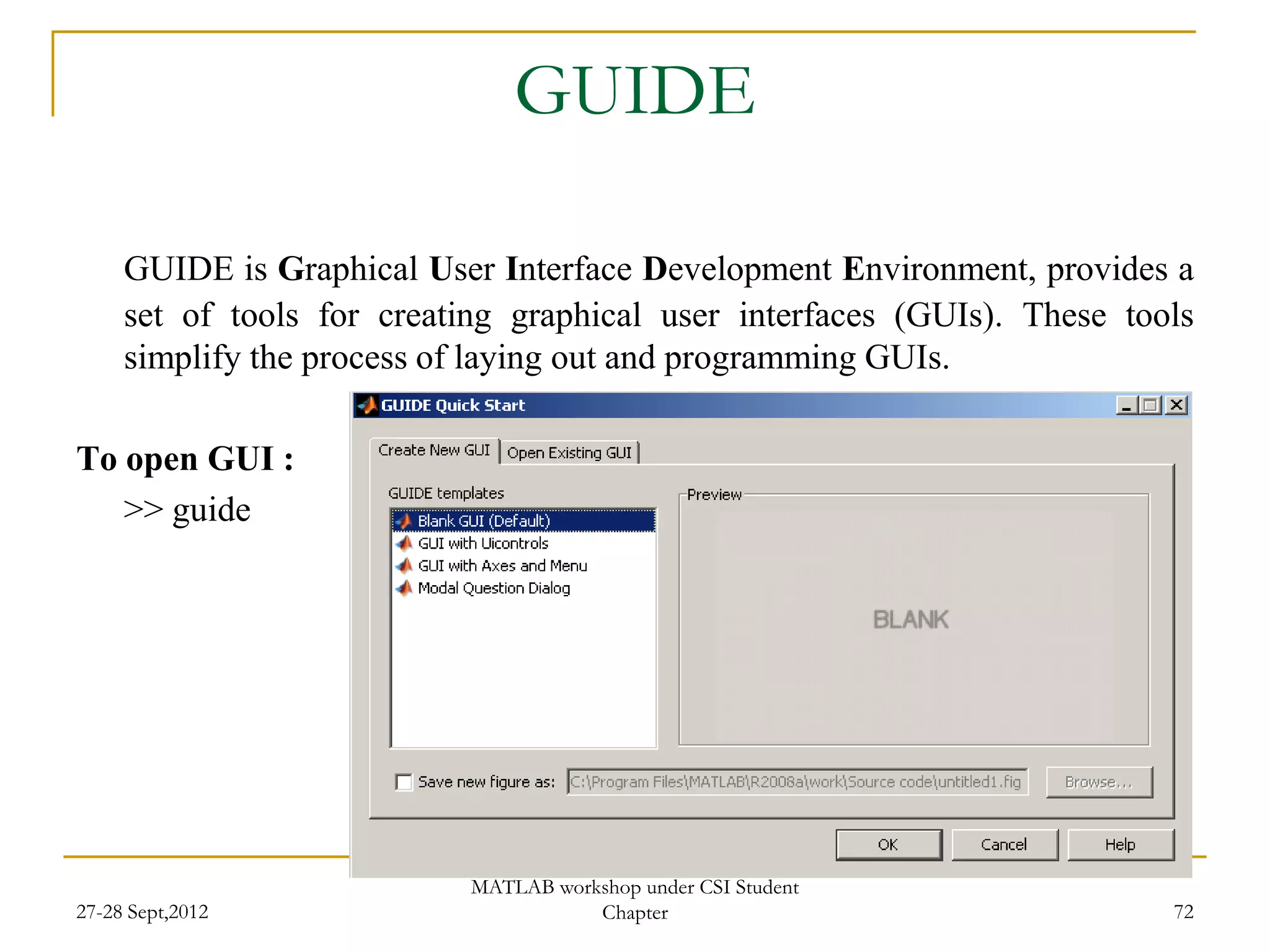 GUIDE

     GUIDE is Graphical User Interface Development Environment, provides a
     set of tools for creating graphical user interfaces (GUIs). These tools
     simplify the process of laying out and programming GUIs.

To open GUI :
   >> guide




                            MATLAB workshop under CSI Student
27-28 Sept,2012                        Chapter                            72
 