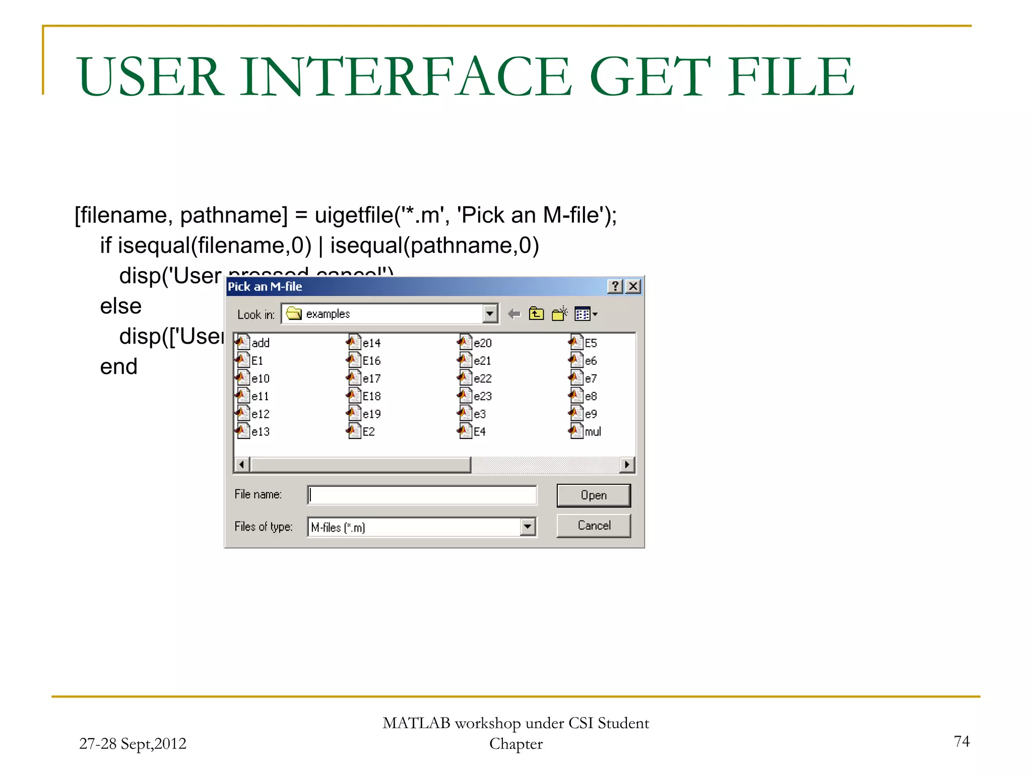 USER INTERFACE GET FILE

[filename, pathname] = uigetfile('*.m', 'Pick an M-file');
    if isequal(filename,0) | isequal(pathname,0)
       disp('User pressed cancel')
    else
       disp(['User selected ', fullfile(pathname, filename)])
    end




                                 MATLAB workshop under CSI Student
27-28 Sept,2012                             Chapter                  74
 