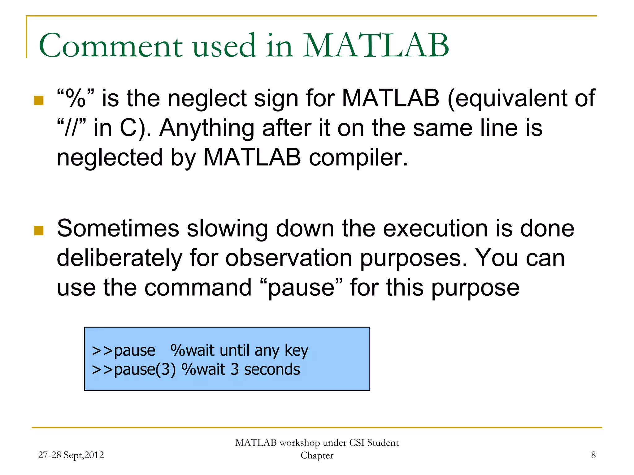 Comment used in MATLAB
   “%” is the neglect sign for MATLAB (equivalent of
    “//” in C). Anything after it on the same line is
    neglected by MATLAB compiler.

   Sometimes slowing down the execution is done
    deliberately for observation purposes. You can
    use the command “pause” for this purpose

            >>pause %wait until any key
            >>pause(3) %wait 3 seconds



                             MATLAB workshop under CSI Student
27-28 Sept,2012                         Chapter                  8
 
