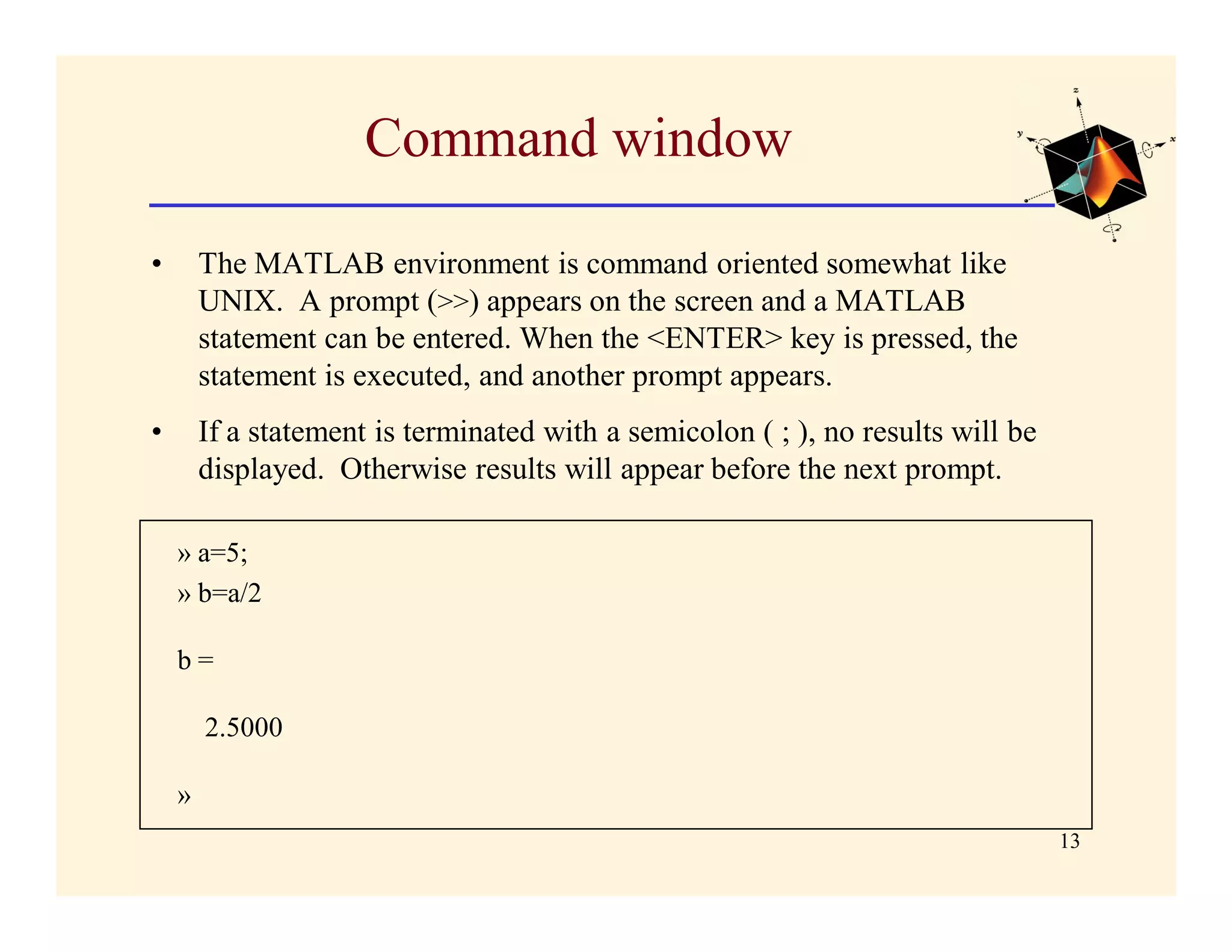 Command window

•       The MATLAB environment is command oriented somewhat like
        UNIX. A prompt (>>) appears on the screen and a MATLAB
        statement can be entered. When the <ENTER> key is pressed, the
        statement is executed, and another prompt appears.
•       If a statement is terminated with a semicolon ( ; ), no results will be
        displayed. Otherwise results will appear before the next prompt.

    » a=5;
    » b=a/2

    b=

        2.5000

    »
                                                                                  13
 