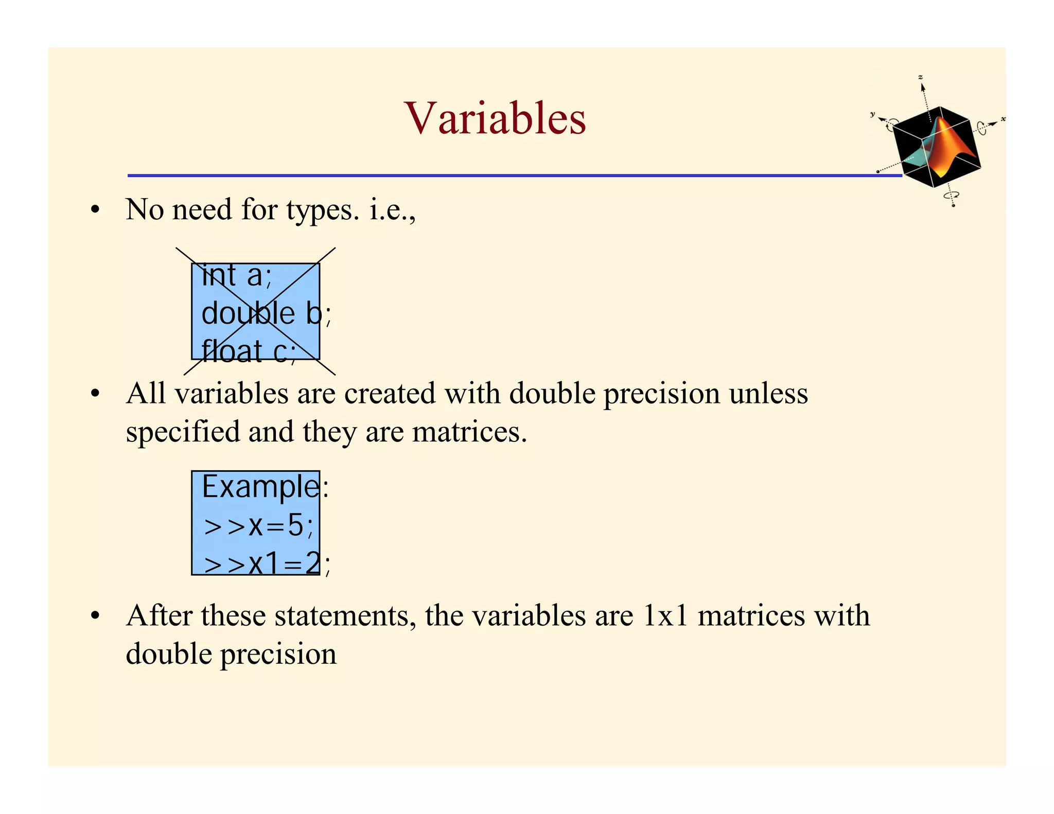 Variables
• No need for types. i.e.,

        int a;
        double b;
        float c;
• All variables are created with double precision unless
  specified and they are matrices.
        Example:
        >>x=5;
        >>x1=2;
• After these statements, the variables are 1x1 matrices with
  double precision
 