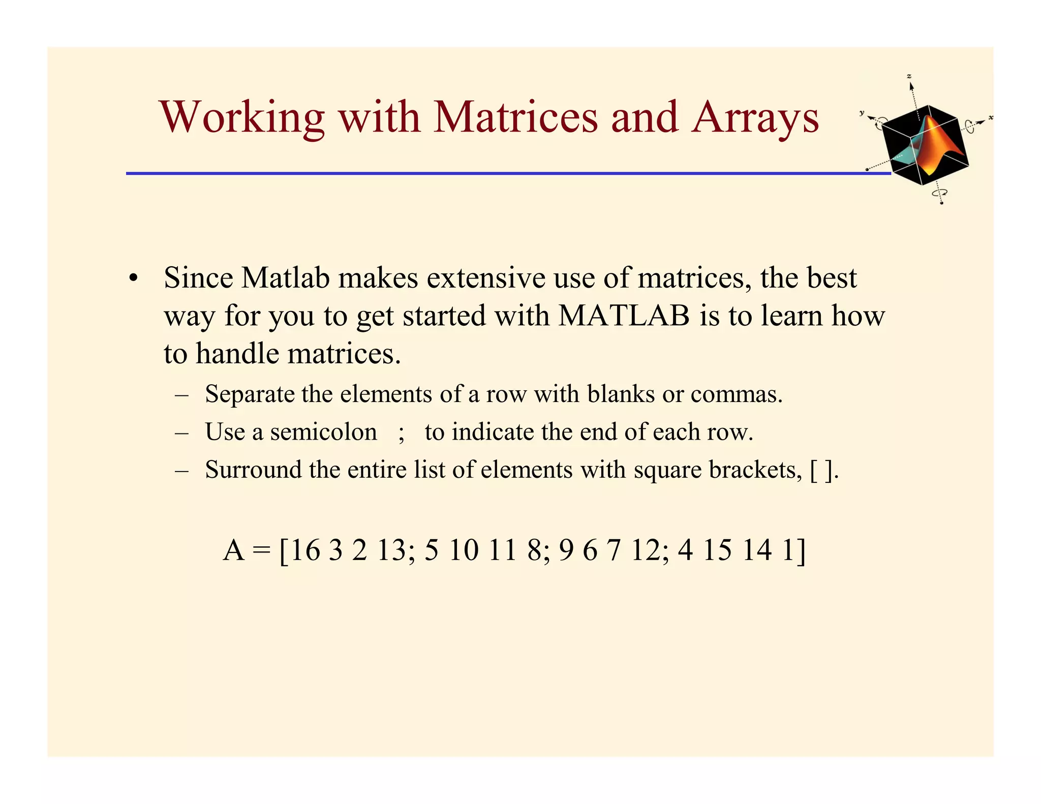 Working with Matrices and Arrays


• Since Matlab makes extensive use of matrices, the best
  way for you to get started with MATLAB is to learn how
  to handle matrices.
   – Separate the elements of a row with blanks or commas.
   – Use a semicolon ; to indicate the end of each row.
   – Surround the entire list of elements with square brackets, [ ].


       A = [16 3 2 13; 5 10 11 8; 9 6 7 12; 4 15 14 1]
 