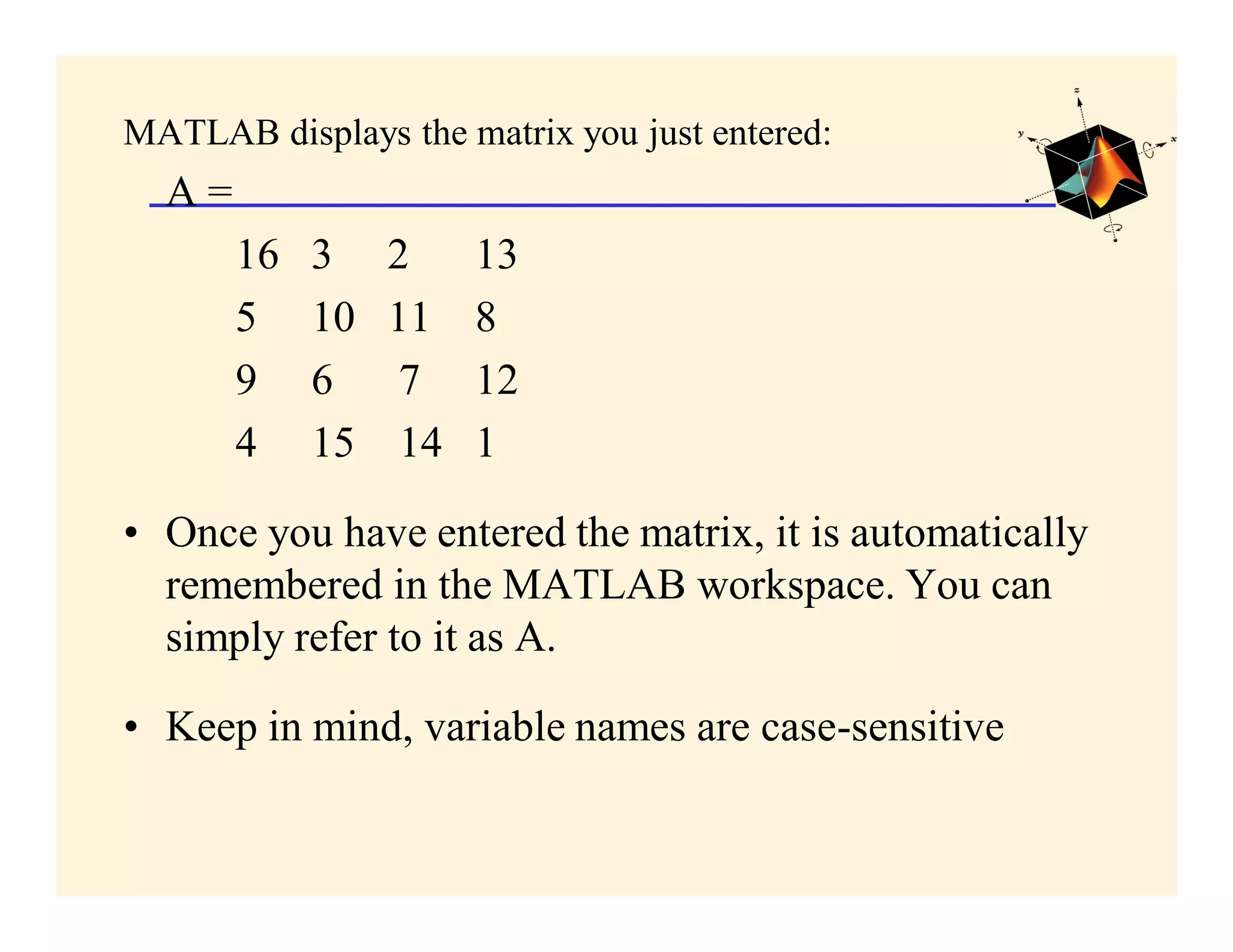 MATLAB displays the matrix you just entered:
  A=
       16   3    2     13
       5    10   11    8
       9    6     7    12
       4    15    14   1

• Once you have entered the matrix, it is automatically
  remembered in the MATLAB workspace. You can
  simply refer to it as A.

• Keep in mind, variable names are case-sensitive
 