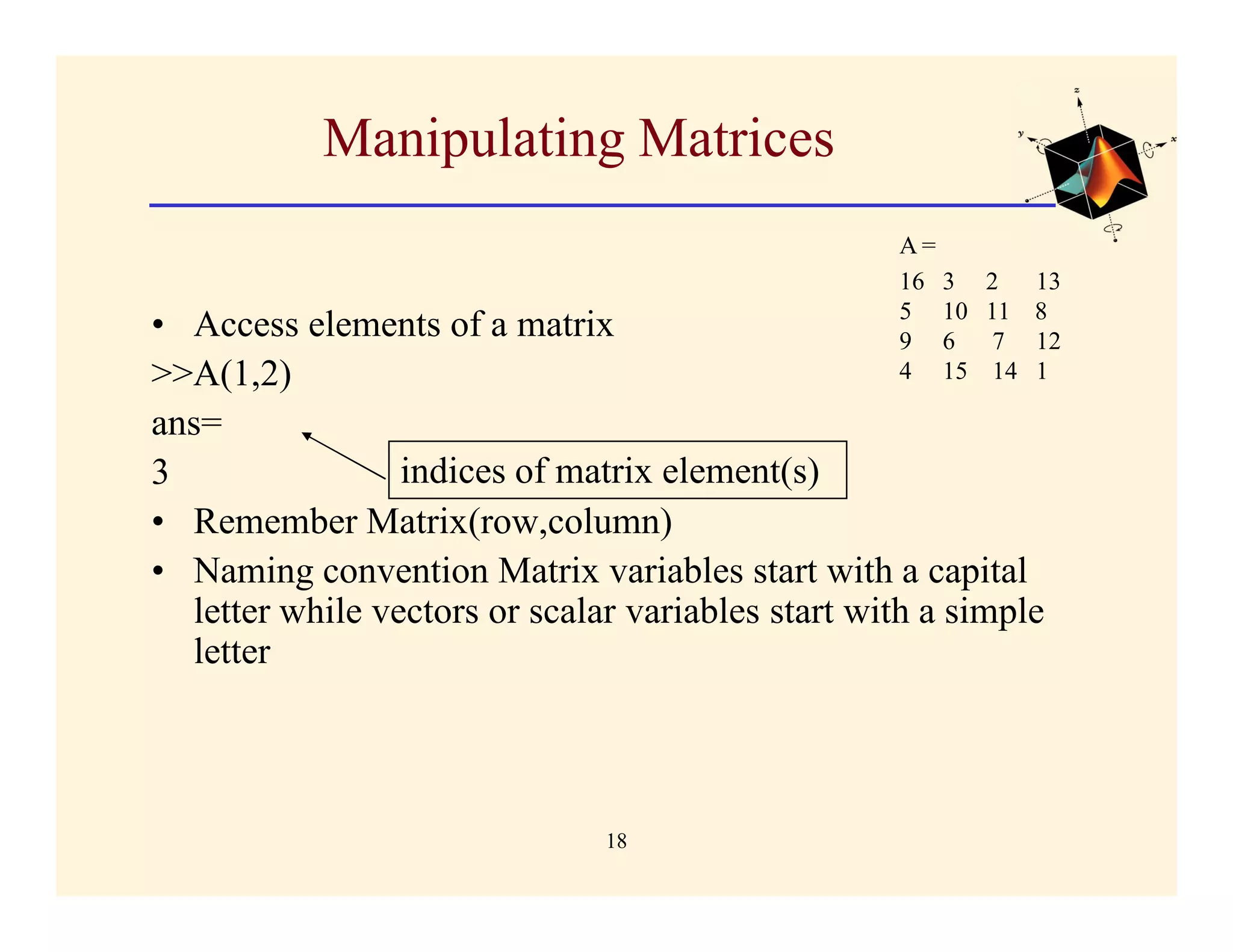 Manipulating Matrices
                                                   A=
                                                   16 3   2     13
                                                   5 10   11    8
• Access elements of a matrix                      9 6     7    12
>>A(1,2)                                           4 15    14   1

ans=
3                indices of matrix element(s)
• Remember Matrix(row,column)
• Naming convention Matrix variables start with a capital
  letter while vectors or scalar variables start with a simple
  letter



                               18
 