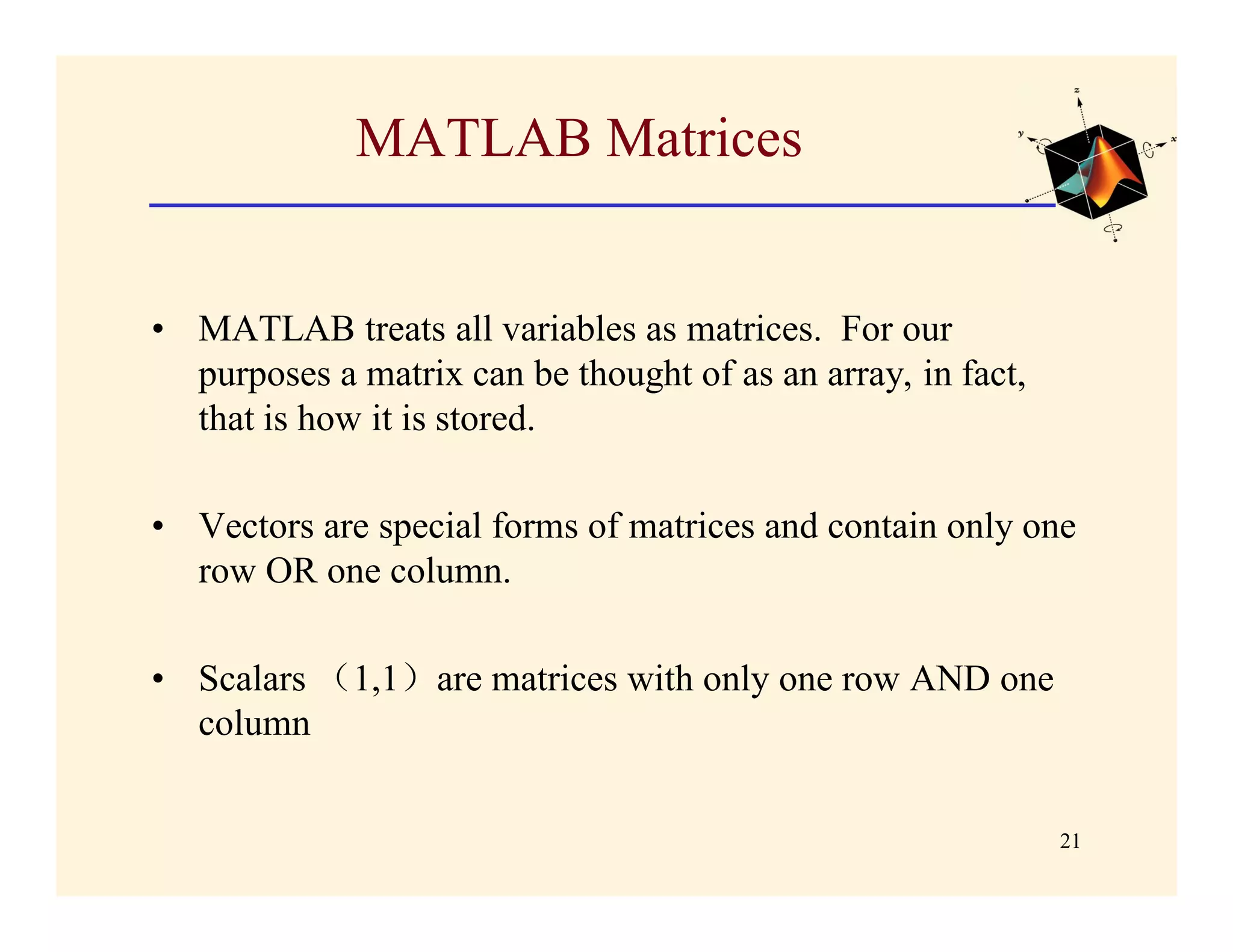 MATLAB Matrices


• MATLAB treats all variables as matrices. For our
  purposes a matrix can be thought of as an array, in fact,
  that is how it is stored.

• Vectors are special forms of matrices and contain only one
  row OR one column.

• Scalars （1,1）are matrices with only one row AND one
  column


                                                              21
 