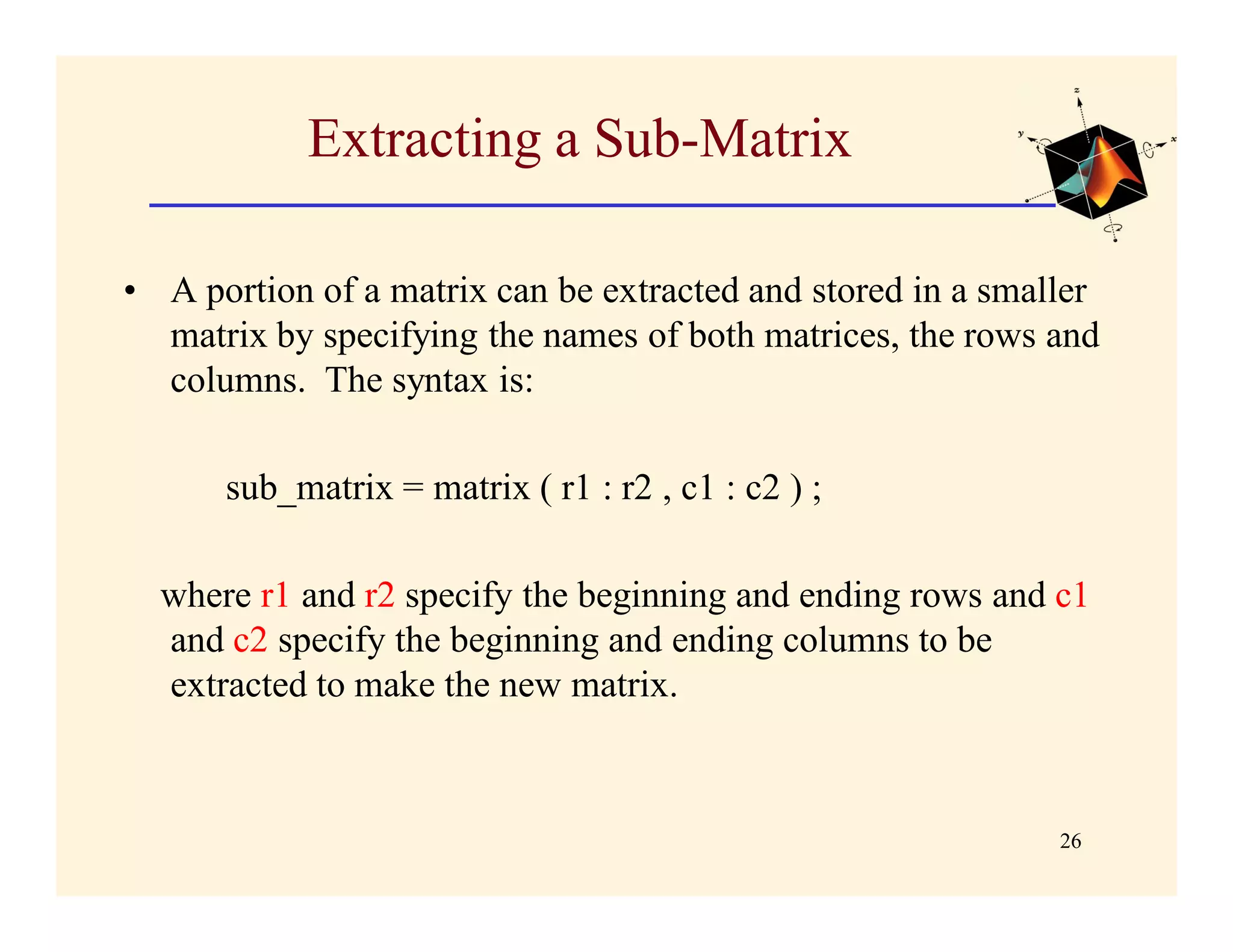 Extracting a Sub-Matrix

• A portion of a matrix can be extracted and stored in a smaller
  matrix by specifying the names of both matrices, the rows and
  columns. The syntax is:

      sub_matrix = matrix ( r1 : r2 , c1 : c2 ) ;

  where r1 and r2 specify the beginning and ending rows and c1
  and c2 specify the beginning and ending columns to be
  extracted to make the new matrix.



                                                             26
 