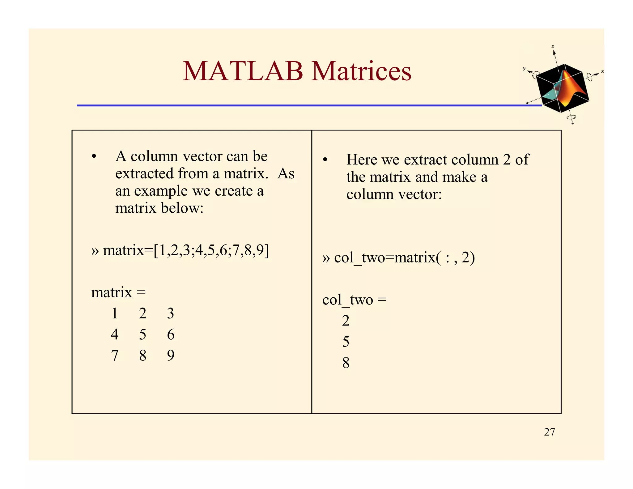 MATLAB Matrices

•   A column vector can be        •   Here we extract column 2 of
    extracted from a matrix. As       the matrix and make a
    an example we create a            column vector:
    matrix below:

» matrix=[1,2,3;4,5,6;7,8,9]      » col_two=matrix( : , 2)

matrix =                          col_two =
  1 2      3                         2
  4 5      6                         5
  7 8      9                         8



                                                                    27
 
