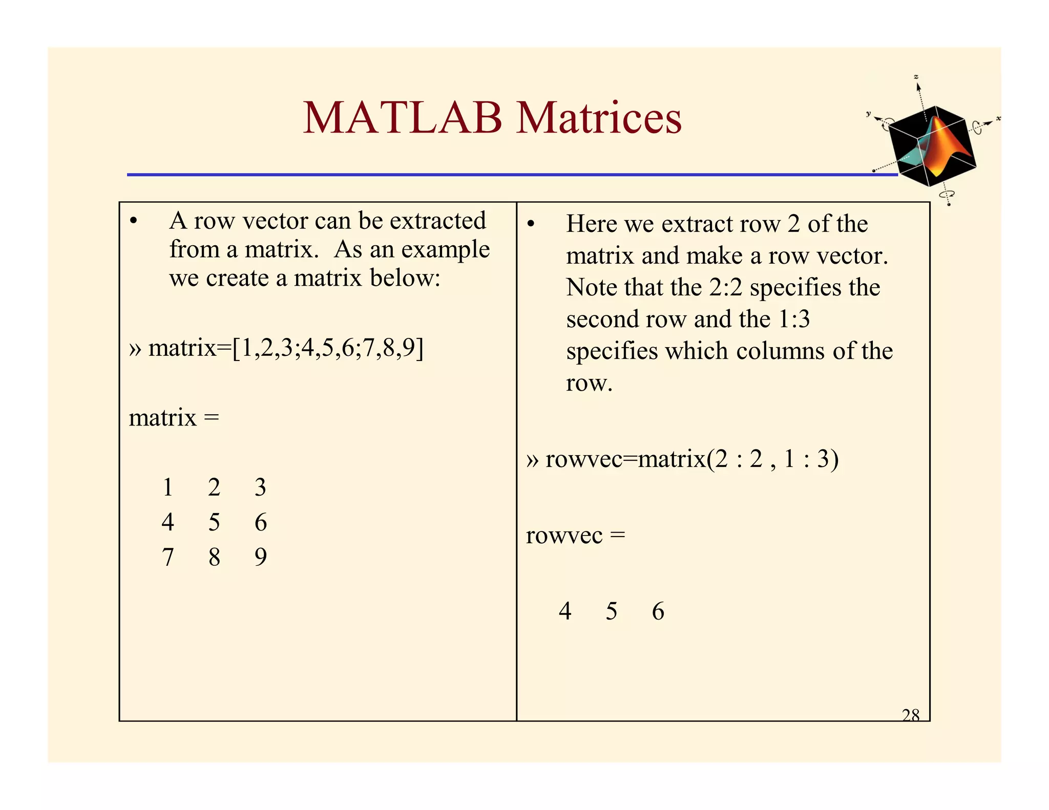 MATLAB Matrices

•   A row vector can be extracted   •   Here we extract row 2 of the
    from a matrix. As an example        matrix and make a row vector.
    we create a matrix below:           Note that the 2:2 specifies the
                                        second row and the 1:3
» matrix=[1,2,3;4,5,6;7,8,9]            specifies which columns of the
                                        row.
matrix =
                                    » rowvec=matrix(2 : 2 , 1 : 3)
    1   2   3
    4   5   6                       rowvec =
    7   8   9

                                        4   5   6


                                                                          28
 