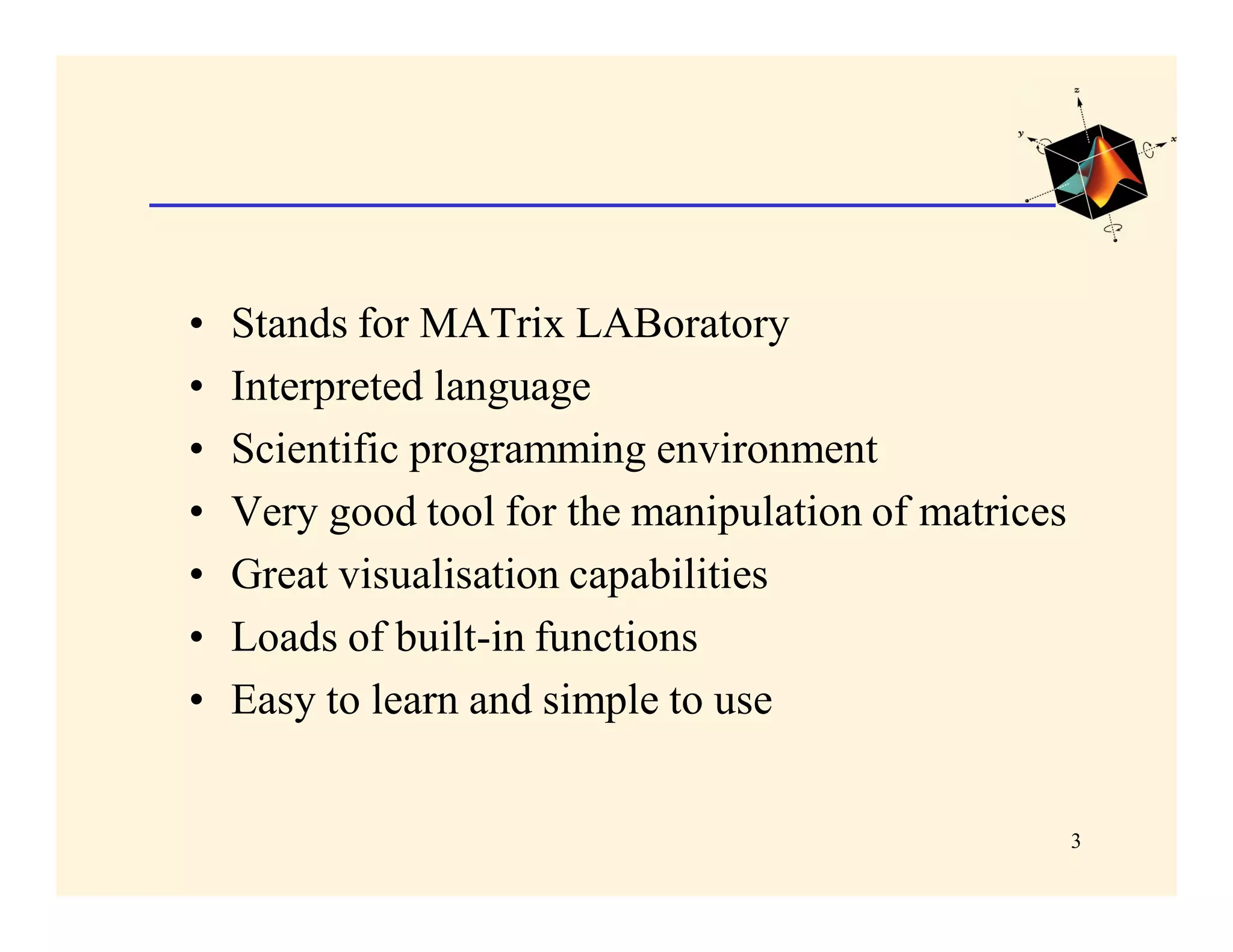•   Stands for MATrix LABoratory
•   Interpreted language
•   Scientific programming environment
•   Very good tool for the manipulation of matrices
•   Great visualisation capabilities
•   Loads of built-in functions
•   Easy to learn and simple to use


                                                      3
 