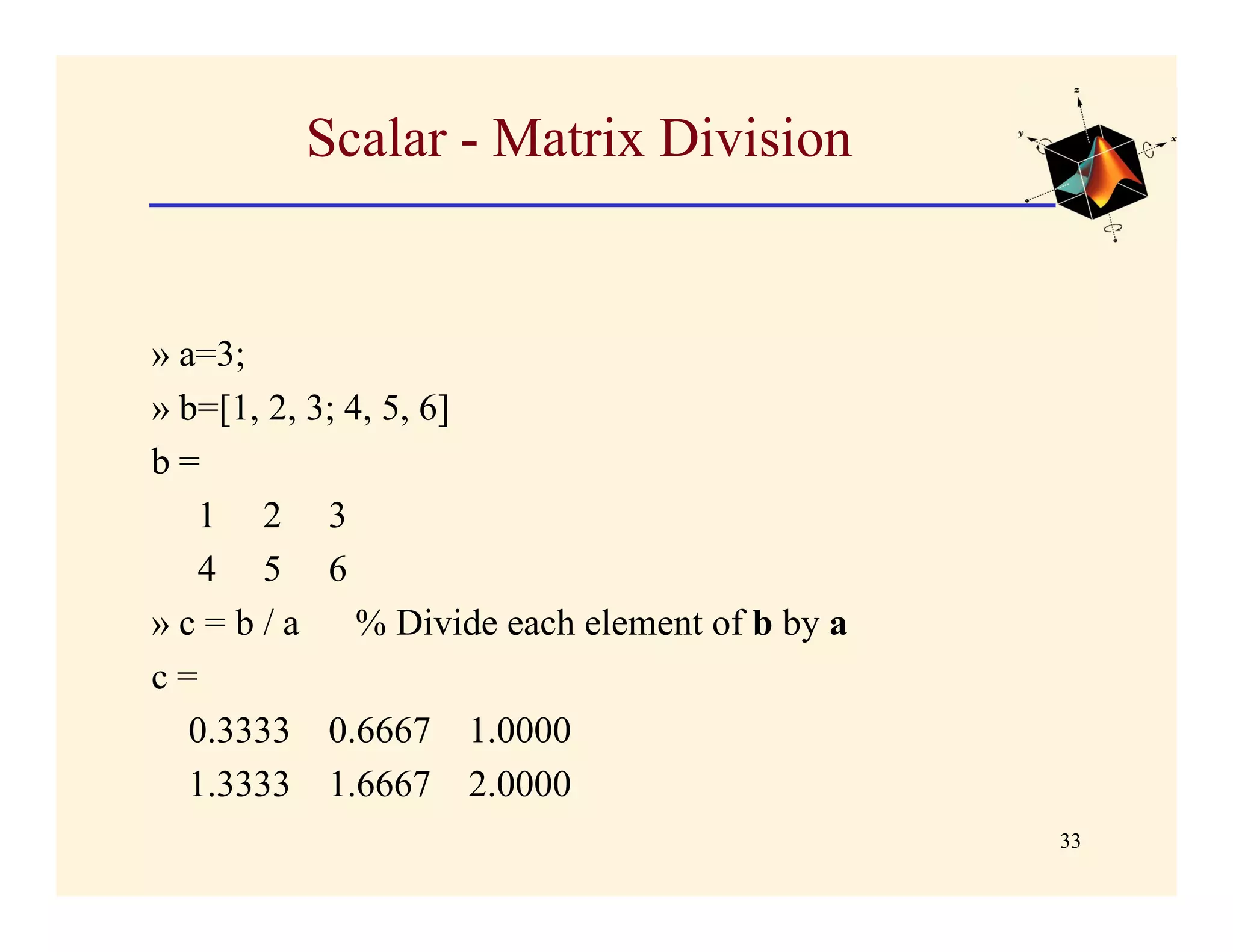 Scalar - Matrix Division


» a=3;
» b=[1, 2, 3; 4, 5, 6]
b=
    1 2 3
    4 5 6
» c = b / a % Divide each element of b by a
c=
   0.3333 0.6667 1.0000
   1.3333 1.6667 2.0000
                                              33
 
