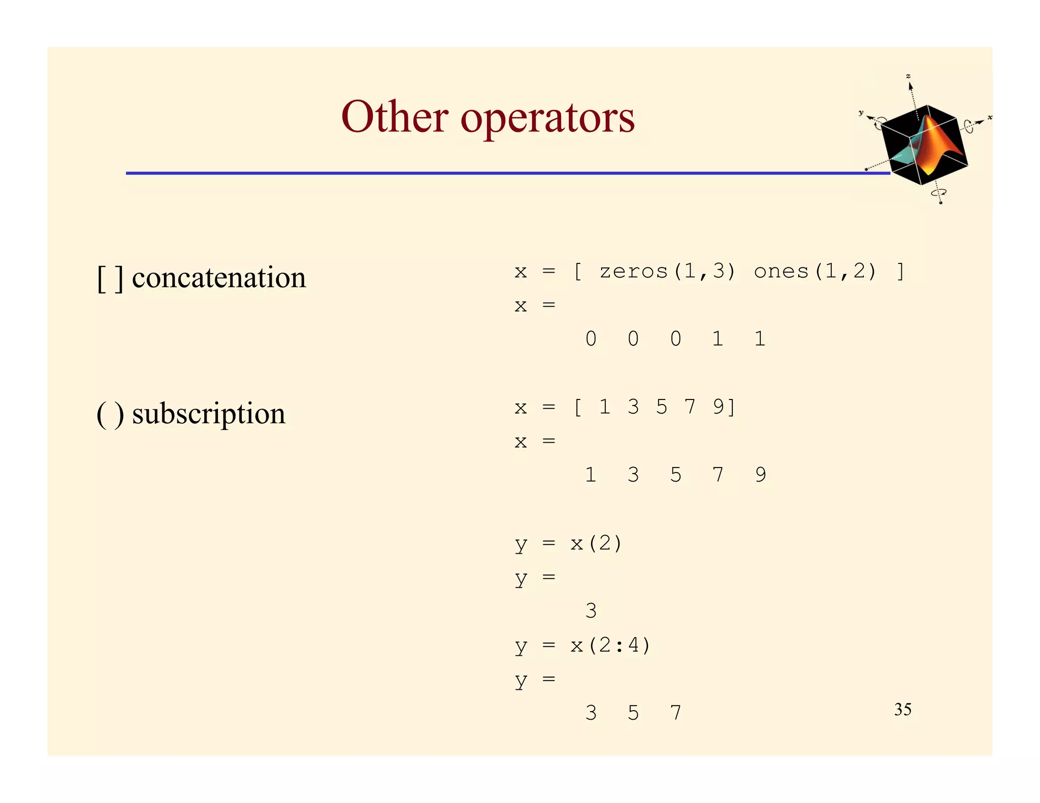 Other operators


[ ] concatenation           x = [ zeros(1,3) ones(1,2) ]
                            x =
                                 0 0 0 1 1


( ) subscription            x = [ 1 3 5 7 9]
                            x =
                                 1 3 5 7 9

                            y = x(2)
                            y =
                                 3
                            y = x(2:4)
                            y =
                                 3 5 7                35
 