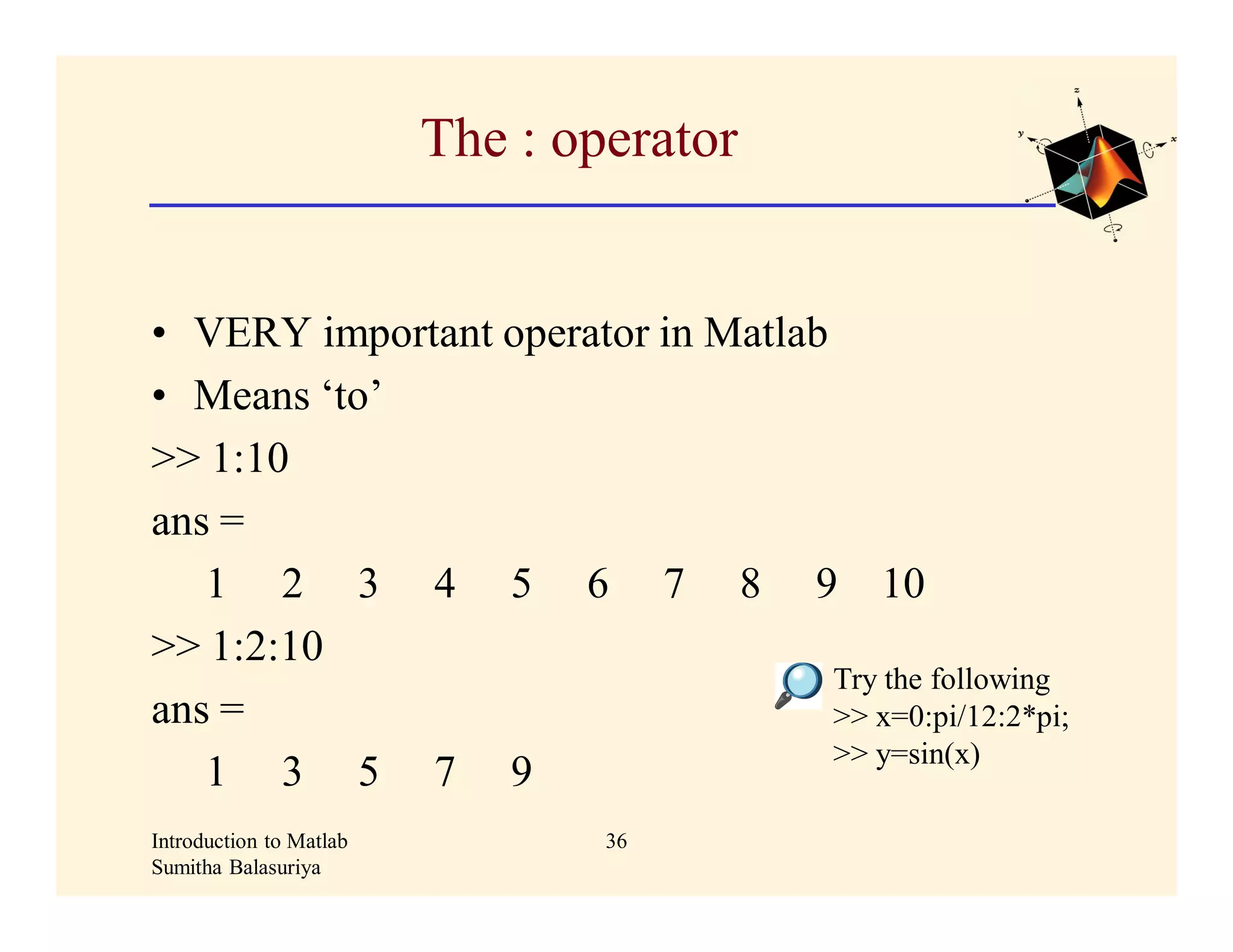 The : operator


• VERY important operator in Matlab
• Means ‘to’
>> 1:10
ans =
   1 2 3 4 5 6 7 8 9 10
>> 1:2:10
                                    Try the following
ans =                               >> x=0:pi/12:2*pi;
                                    >> y=sin(x)
   1 3 5 7 9
Introduction to Matlab           36
Sumitha Balasuriya
 