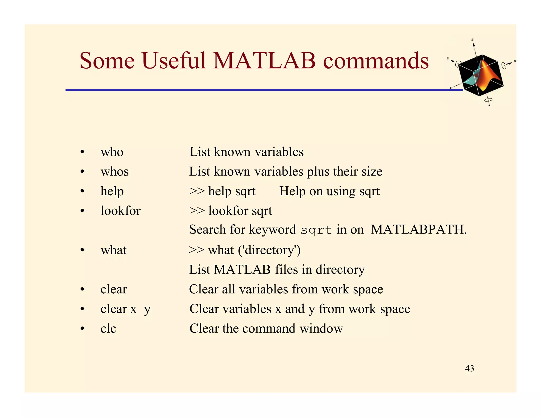 Some Useful MATLAB commands


•   who         List known variables
•   whos        List known variables plus their size
•   help        >> help sqrt    Help on using sqrt
•   lookfor     >> lookfor sqrt
                Search for keyword sqrt in on MATLABPATH.
•   what        >> what ('directory')
                List MATLAB files in directory
•   clear       Clear all variables from work space
•   clear x y   Clear variables x and y from work space
•   clc         Clear the command window

                                                          43
 