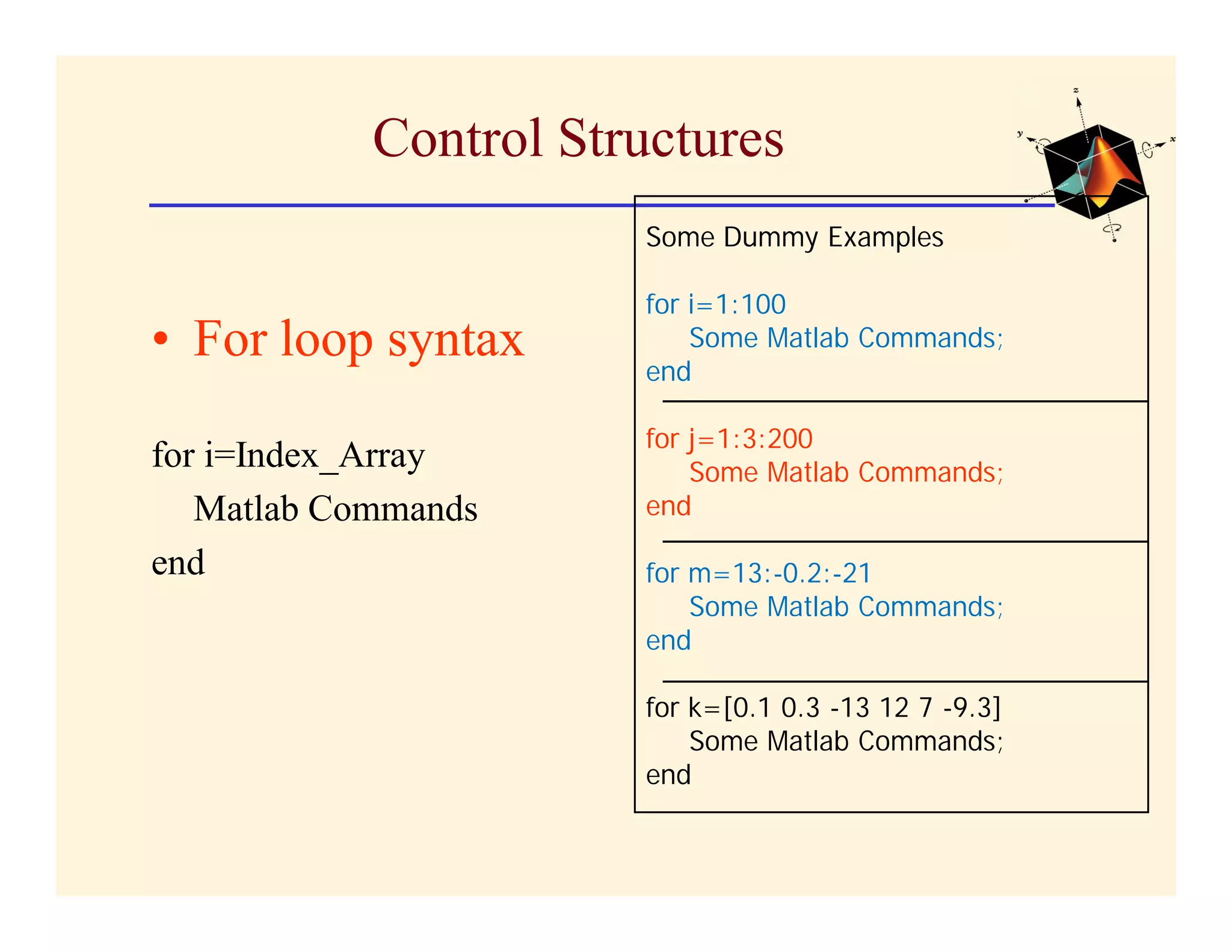 Control Structures
                       Some Dummy Examples

                       for i=1:100
• For loop syntax      end
                           Some Matlab Commands;


                       for j=1:3:200
for i=Index_Array          Some Matlab Commands;
   Matlab Commands     end

end                    for m=13:-0.2:-21
                           Some Matlab Commands;
                       end

                       for k=[0.1 0.3 -13 12 7 -9.3]
                           Some Matlab Commands;
                       end
 