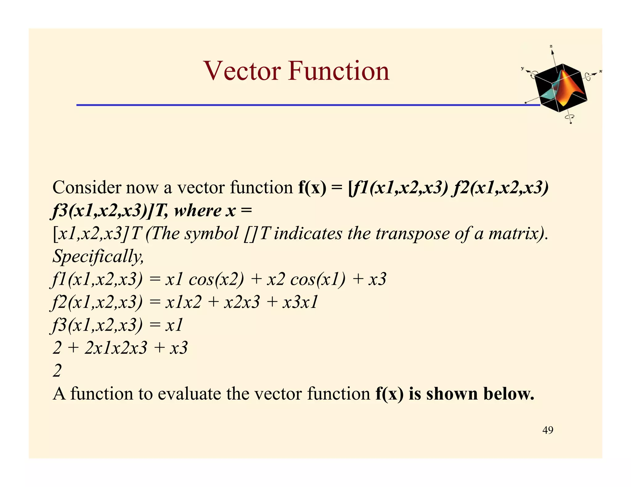 Vector Function


Consider now a vector function f(x) = [f1(x1,x2,x3) f2(x1,x2,x3)
f3(x1,x2,x3)]T, where x =
[x1,x2,x3]T (The symbol []T indicates the transpose of a matrix).
Specifically,
f1(x1,x2,x3) = x1 cos(x2) + x2 cos(x1) + x3
f2(x1,x2,x3) = x1x2 + x2x3 + x3x1
f3(x1,x2,x3) = x1
2 + 2x1x2x3 + x3
2
A function to evaluate the vector function f(x) is shown below.
                                                                49
 