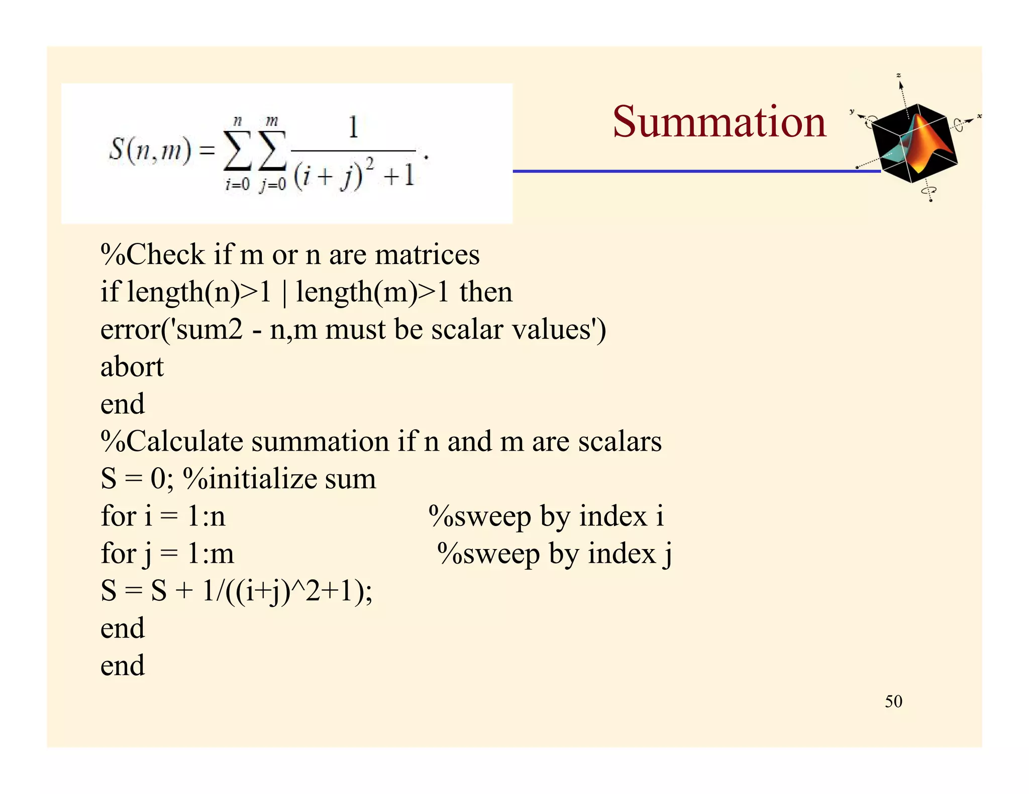 Summation

%Check if m or n are matrices
if length(n)>1 | length(m)>1 then
error('sum2 - n,m must be scalar values')
abort
end
%Calculate summation if n and m are scalars
S = 0; %initialize sum
for i = 1:n                %sweep by index i
for j = 1:m                %sweep by index j
S = S + 1/((i+j)^2+1);
end
end
                                                   50
 