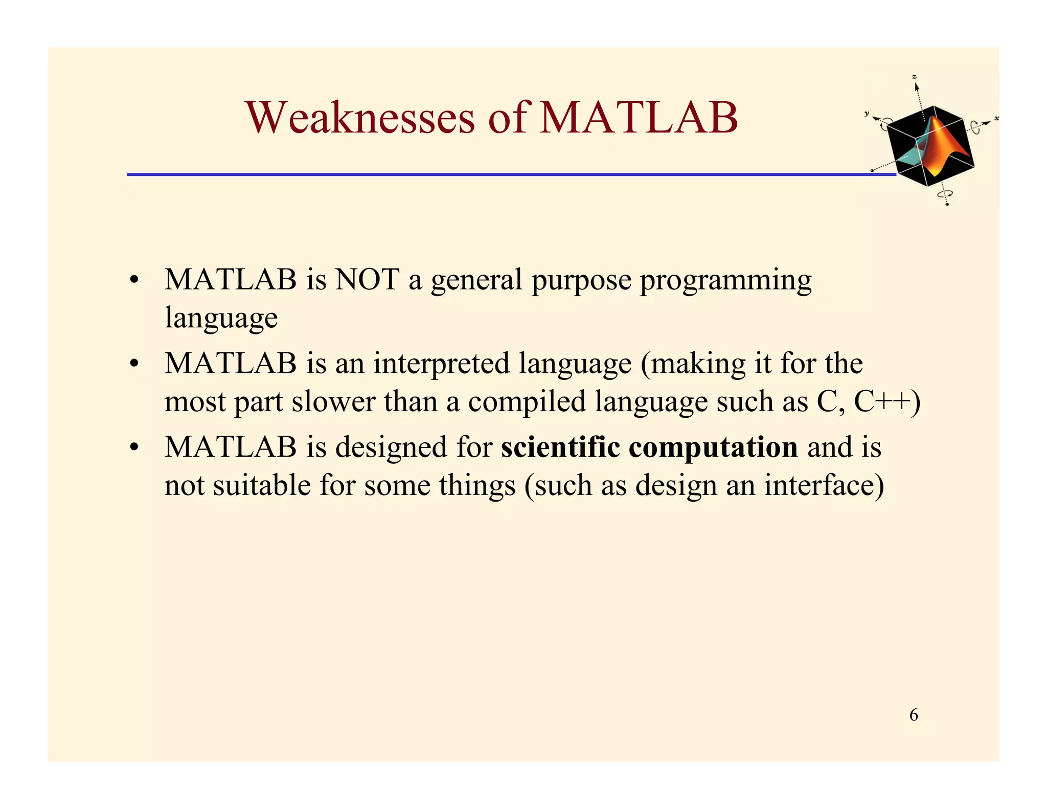 Weaknesses of MATLAB


• MATLAB is NOT a general purpose programming
  language
• MATLAB is an interpreted language (making it for the
  most part slower than a compiled language such as C, C++)
• MATLAB is designed for scientific computation and is
  not suitable for some things (such as design an interface)




                                                           6
 