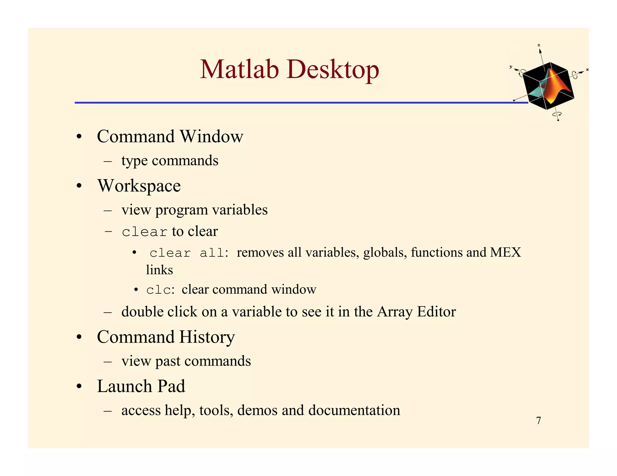 Matlab Desktop

• Command Window
   – type commands
• Workspace
   – view program variables
   – clear to clear
       • clear all: removes all variables, globals, functions and MEX
         links
       • clc: clear command window
   – double click on a variable to see it in the Array Editor
• Command History
   – view past commands
• Launch Pad
   – access help, tools, demos and documentation
                                                                        7
 