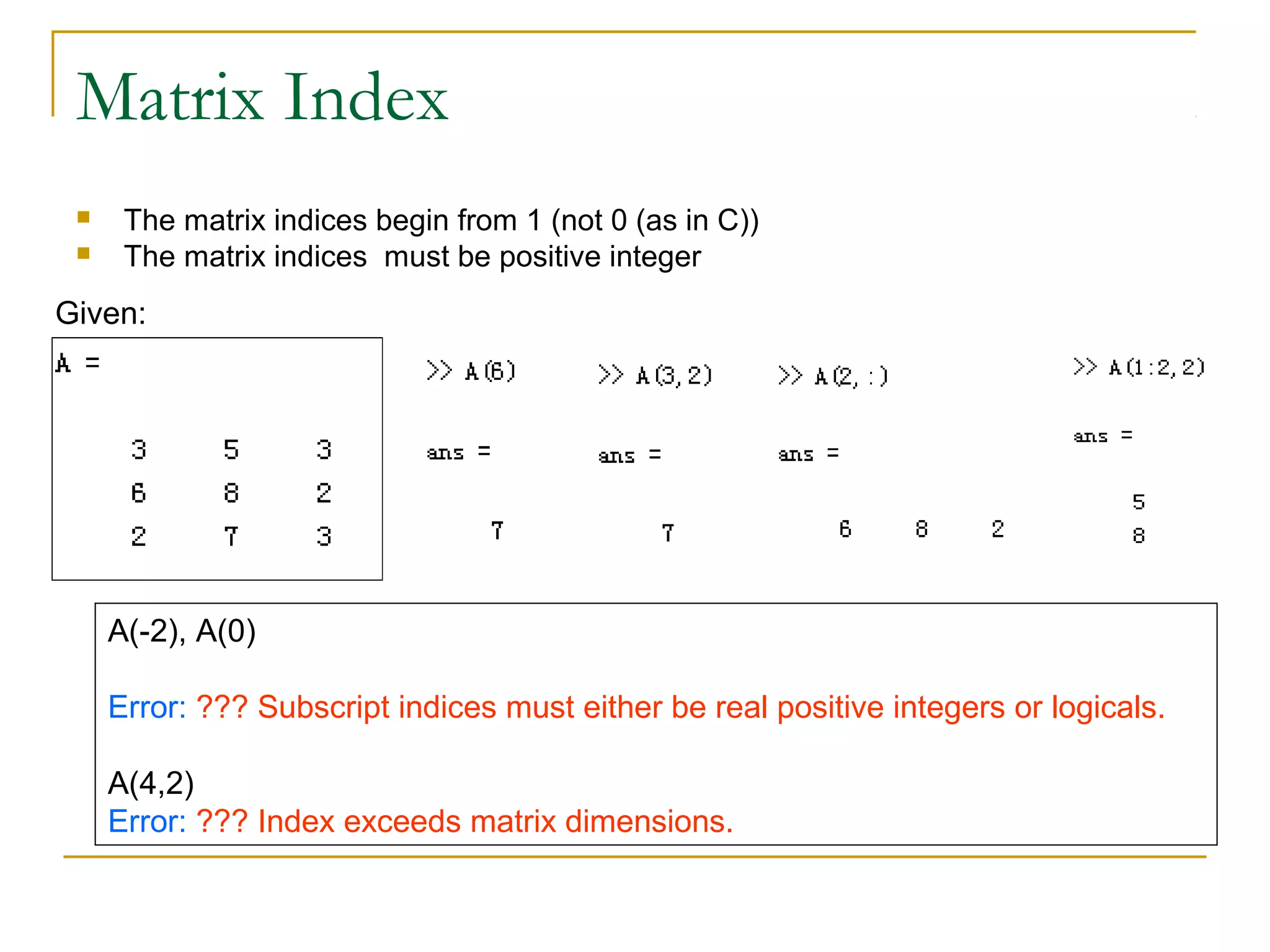 Matrix Index
     The matrix indices begin from 1 (not 0 (as in C))
     The matrix indices must be positive integer
Given:




     A(-2), A(0)

     Error: ??? Subscript indices must either be real positive integers or logicals.

     A(4,2)
     Error: ??? Index exceeds matrix dimensions.
 
