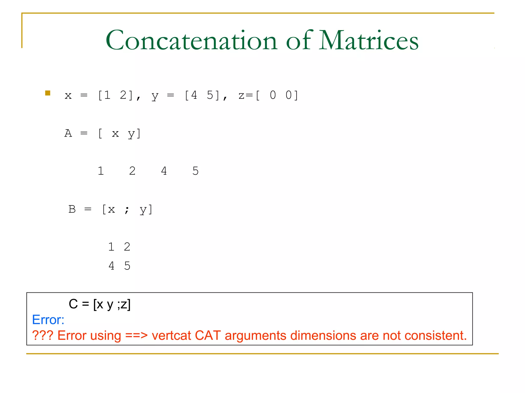 Concatenation of Matrices
     x = [1 2], y = [4 5], z=[ 0 0]

      A = [ x y]

           1     2   4    5

      B = [x ; y]

               1 2
               4 5

      C = [x y ;z]
Error:
??? Error using ==> vertcat CAT arguments dimensions are not consistent.
 