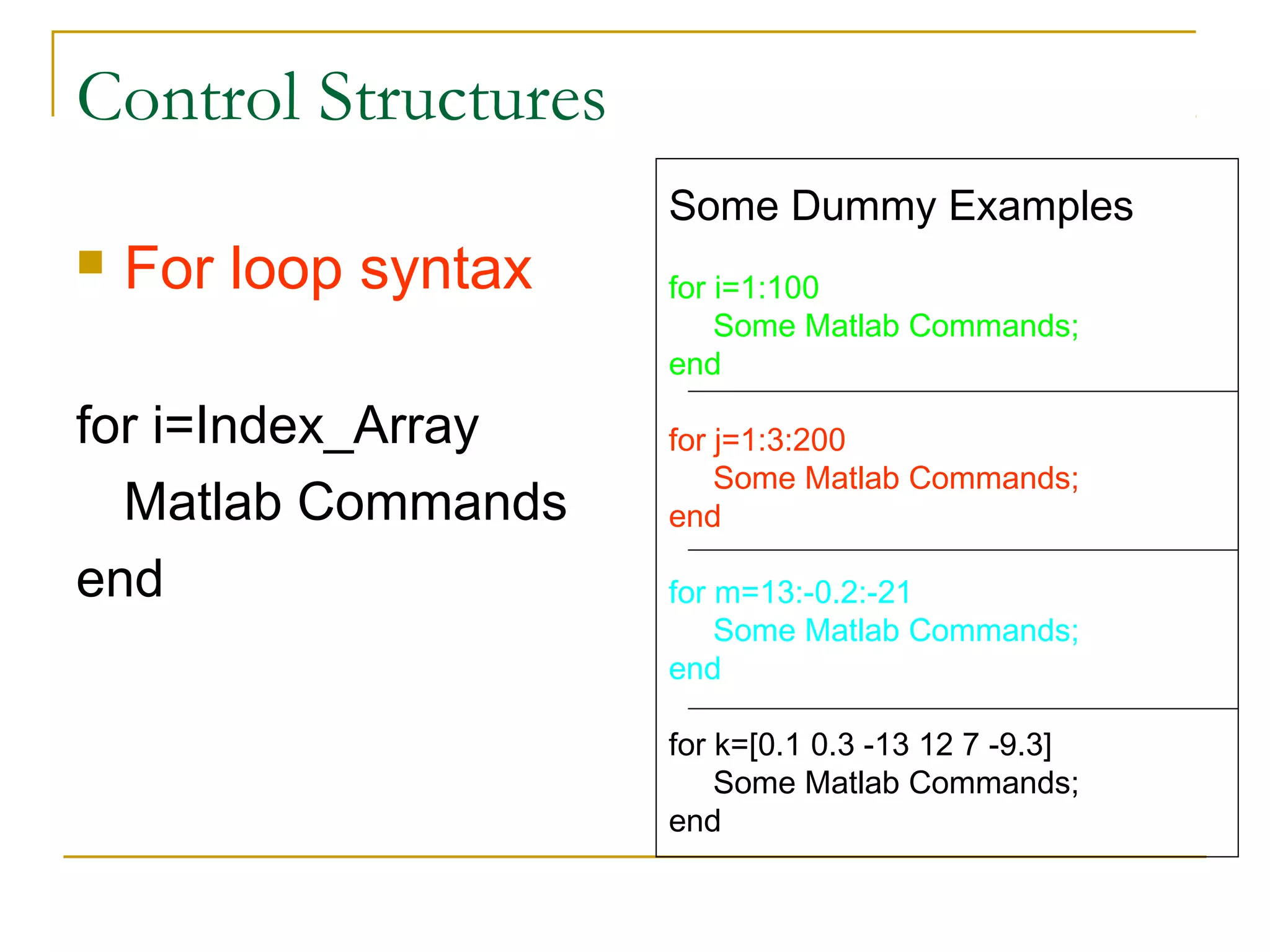 Control Structures
                      Some Dummy Examples
   For loop syntax   for i=1:100
                          Some Matlab Commands;
                      end

for i=Index_Array     for j=1:3:200
                          Some Matlab Commands;
  Matlab Commands     end

end                   for m=13:-0.2:-21
                          Some Matlab Commands;
                      end

                      for k=[0.1 0.3 -13 12 7 -9.3]
                          Some Matlab Commands;
                      end
 
