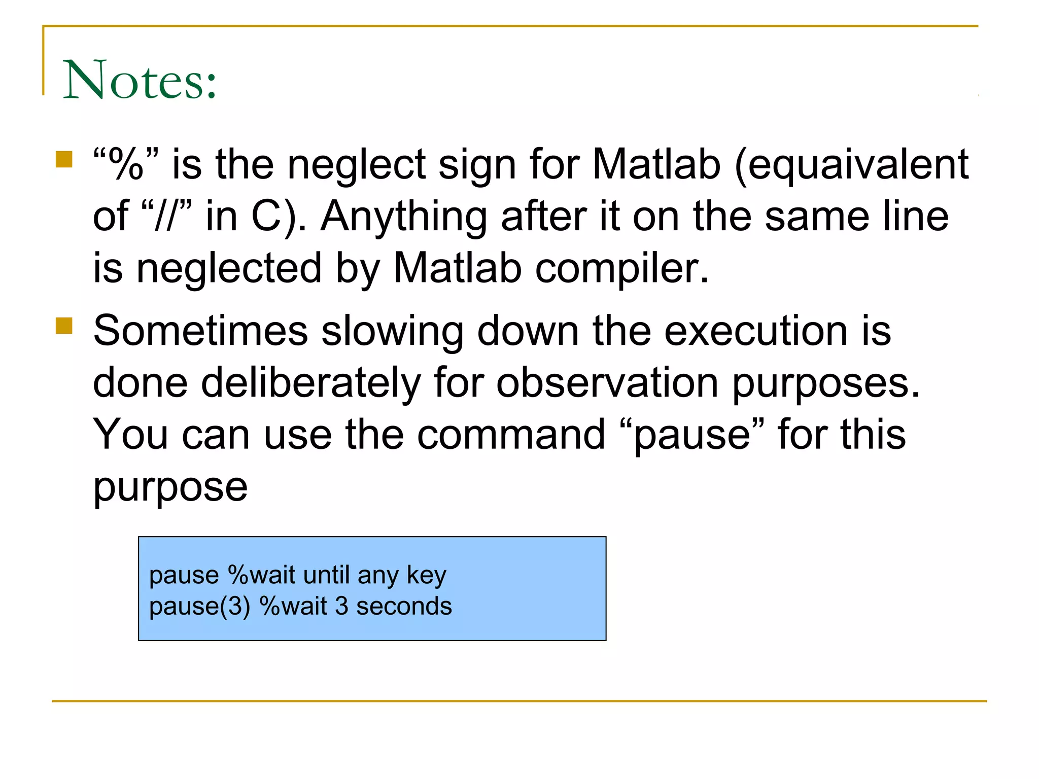 Notes:
   “%” is the neglect sign for Matlab (equaivalent
    of “//” in C). Anything after it on the same line
    is neglected by Matlab compiler.
   Sometimes slowing down the execution is
    done deliberately for observation purposes.
    You can use the command “pause” for this
    purpose
       pause %wait until any key
       pause(3) %wait 3 seconds
 