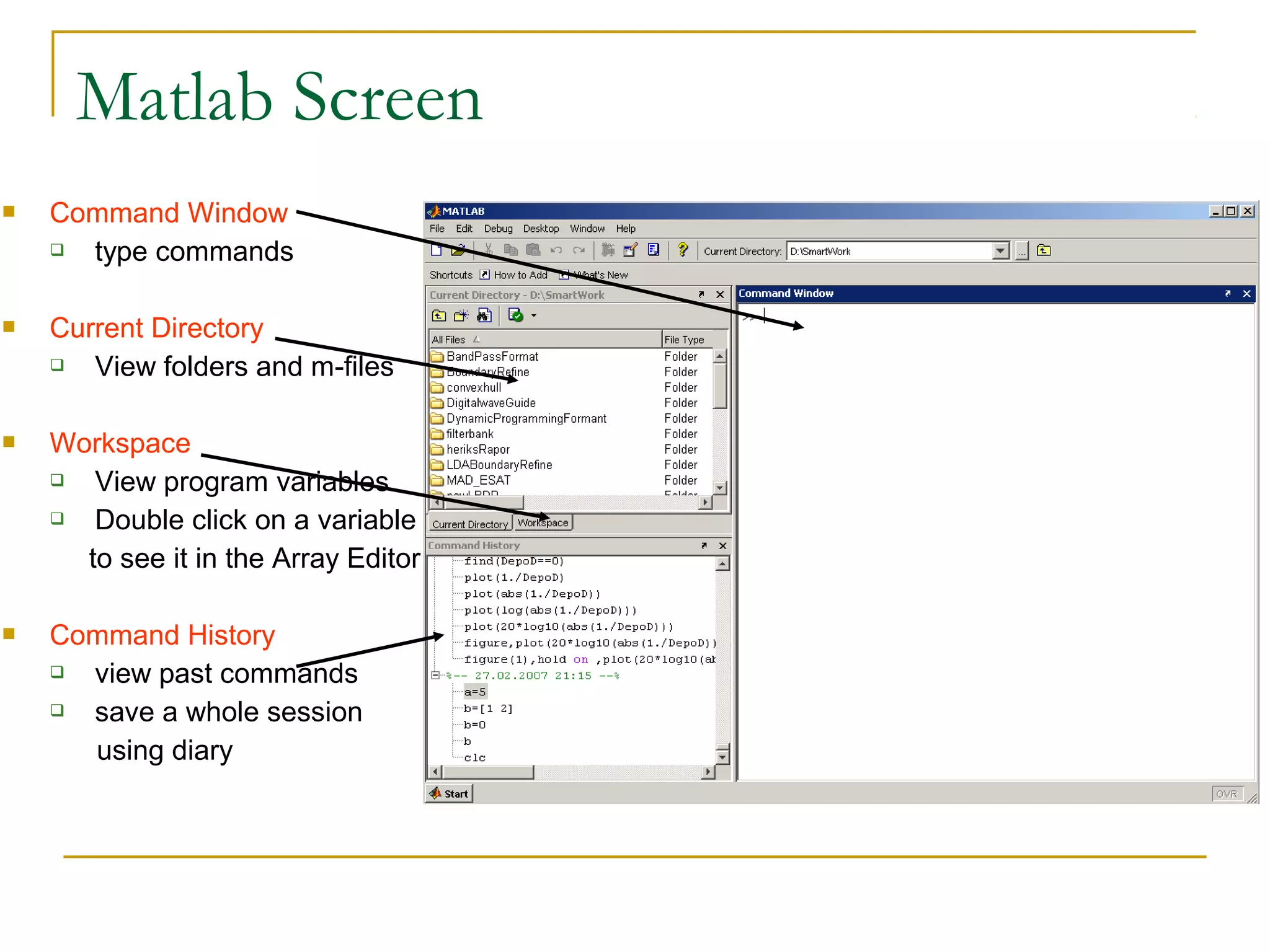 Matlab Screen
   Command Window
     type commands

   Current Directory
      View folders and m-files

   Workspace
      View program variables
      Double click on a variable
      to see it in the Array Editor

   Command History
     view past commands
     save a whole session
      using diary
 