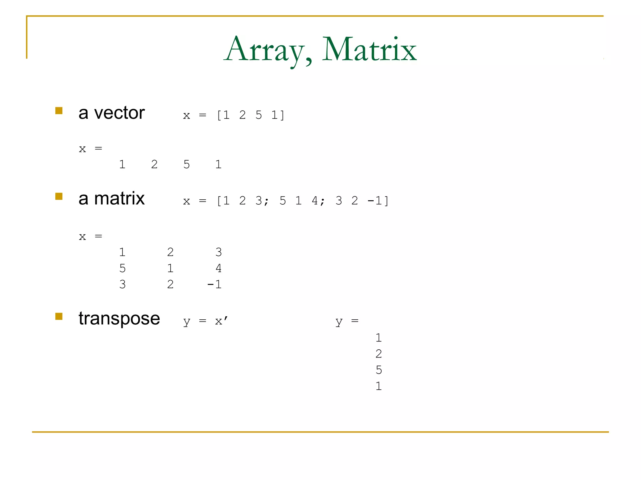 Array, Matrix
   a vector           x = [1 2 5 1]

    x =
          1    2       5    1

   a matrix           x = [1 2 3; 5 1 4; 3 2 -1]

    x =
          1        2        3
          5        1        4
          3        2       -1

   transpose          y = x’             y =
                                                1
                                                2
                                                5
                                                1
 