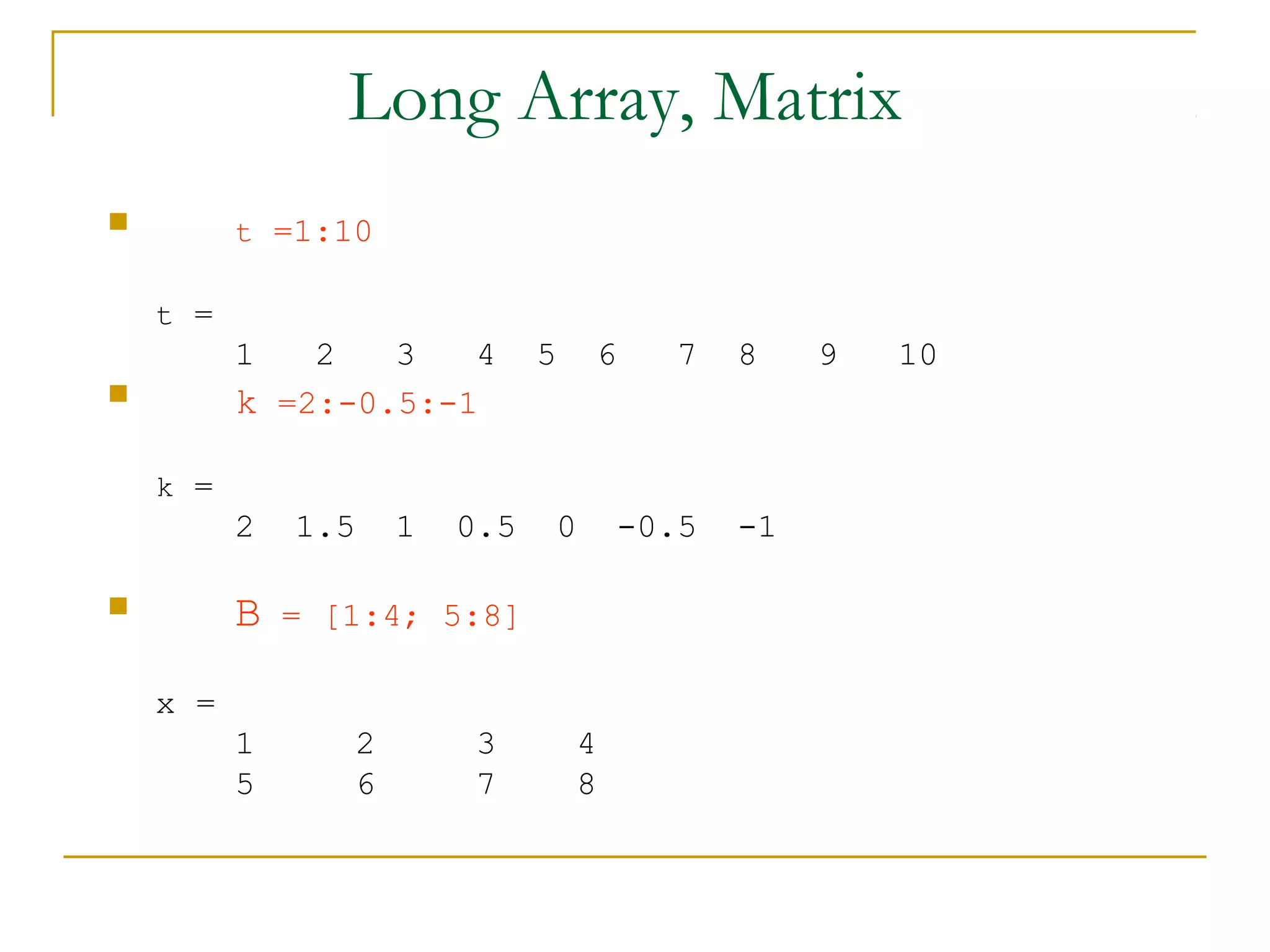 Long Array, Matrix
         t =1:10

    t =
          1   2   3   4        5    6    7    8    9   10
         k =2:-0.5:-1

    k =
          2   1.5    1   0.5    0      -0.5   -1

         B   = [1:4; 5:8]

    x =
          1      2        3        4
          5      6        7        8
 