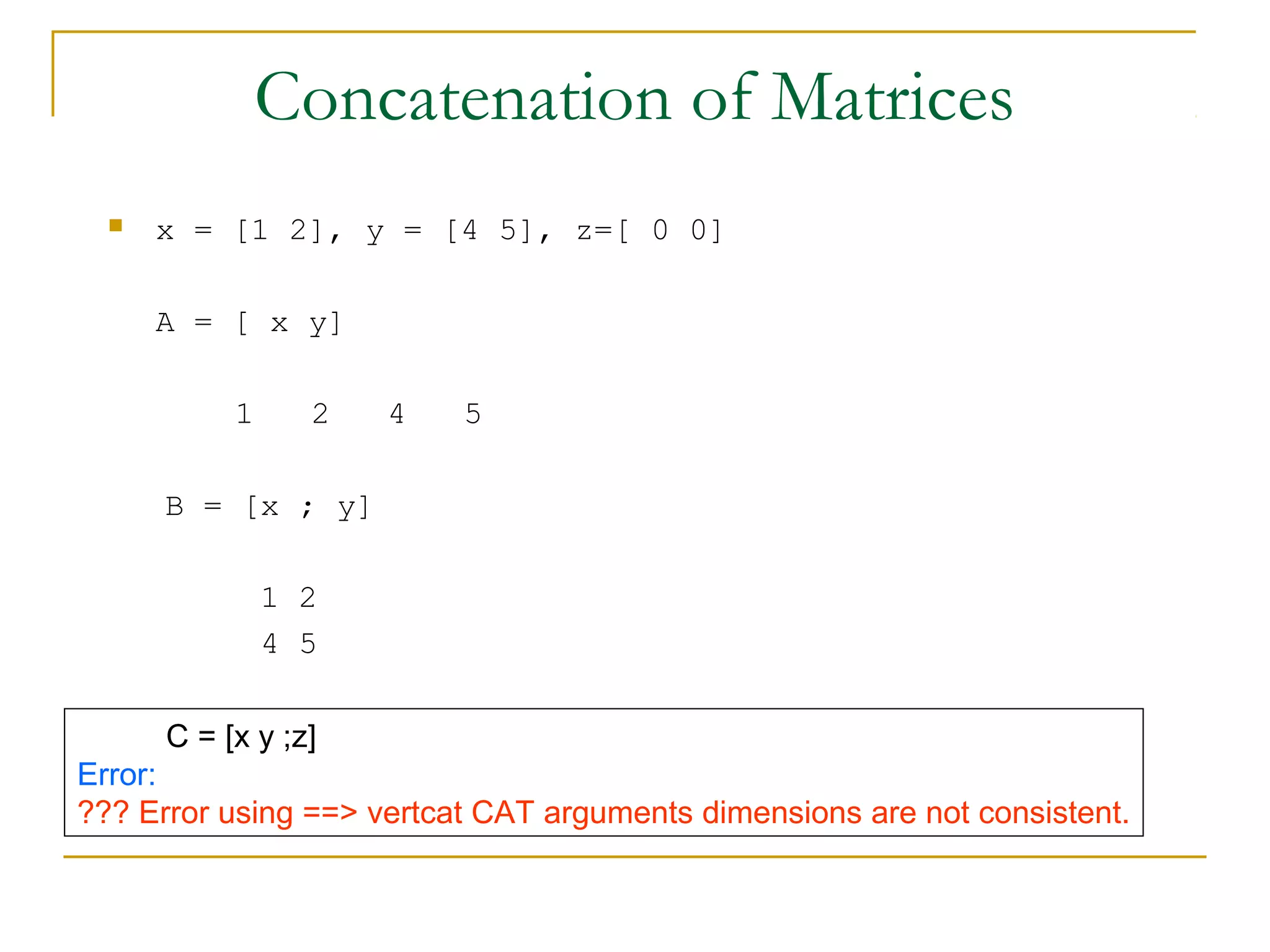 Concatenation of Matrices


x = [1 2], y = [4 5], z=[ 0 0]
A = [ x y]
1

2

4

5

B = [x ; y]
1 2
4 5
C = [x y ;z]
Error:
??? Error using ==> vertcat CAT arguments dimensions are not consistent.

 