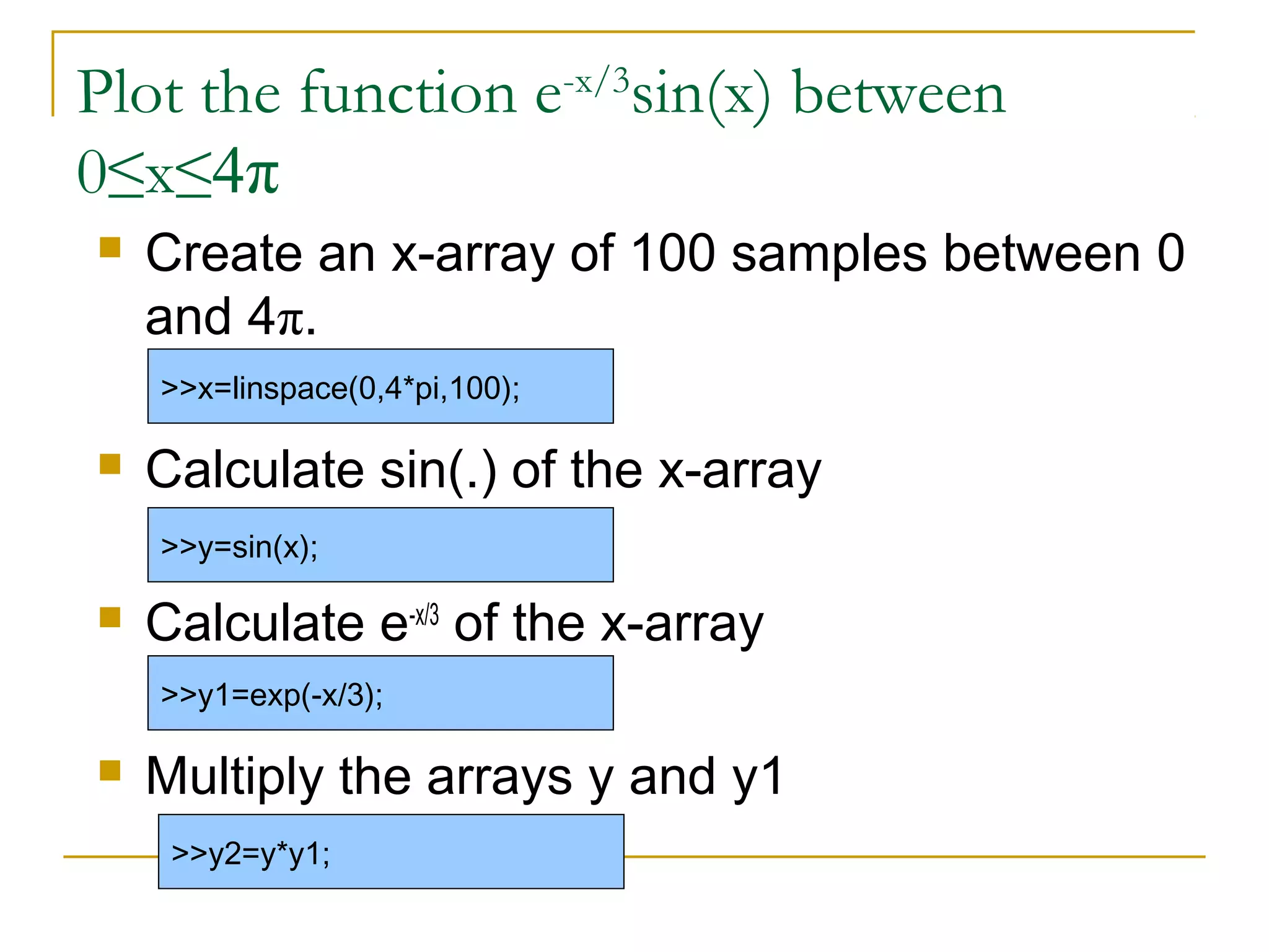 Plot the function e-x/3sin(x) between
0≤x≤4π


Create an x-array of 100 samples between 0
and 4π.
>>x=linspace(0,4*pi,100);



Calculate sin(.) of the x-array
>>y=sin(x);



Calculate e-x/3 of the x-array
>>y1=exp(-x/3);



Multiply the arrays y and y1
>>y2=y*y1;

 