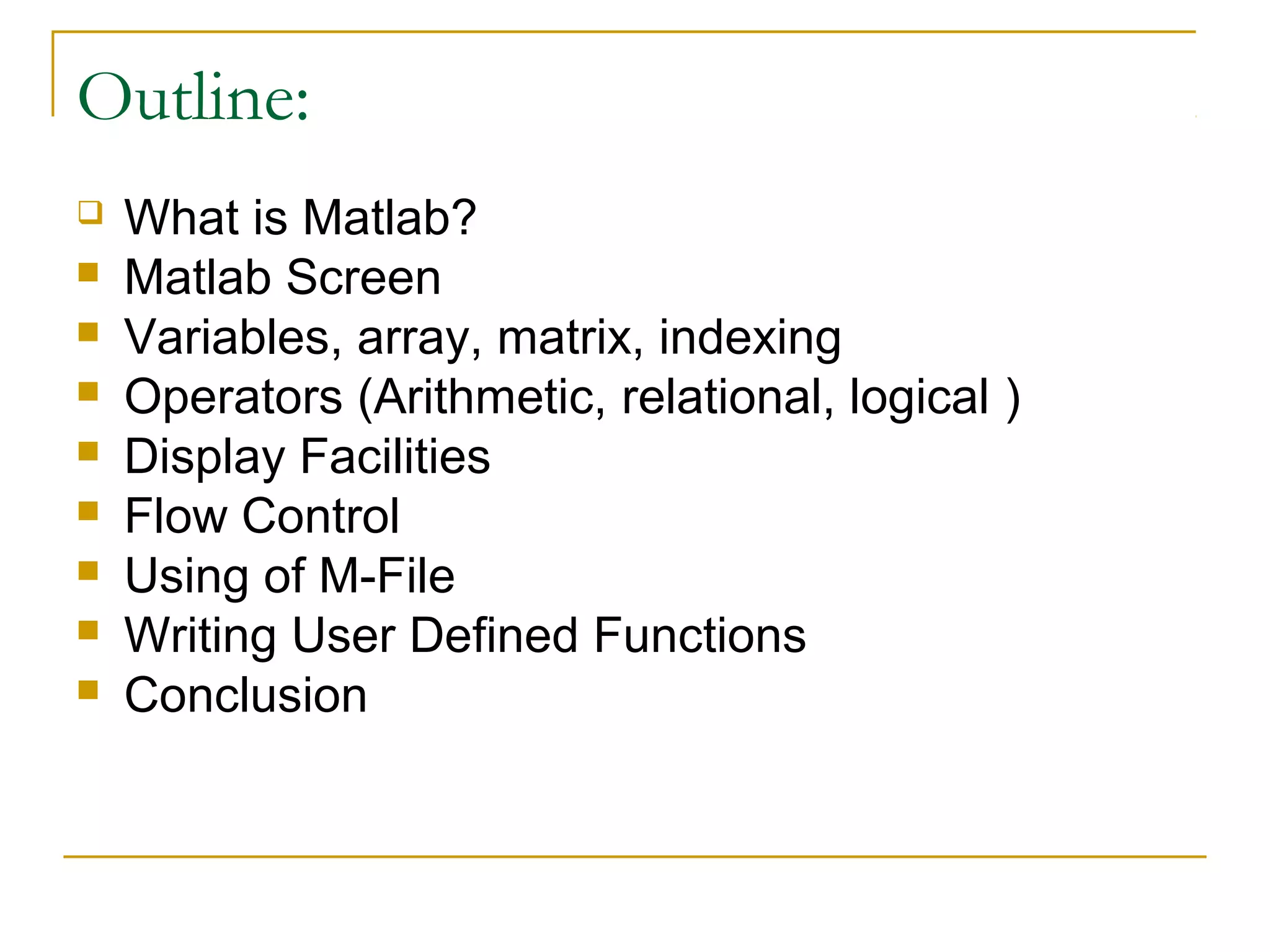 Outline:










What is Matlab?
Matlab Screen
Variables, array, matrix, indexing
Operators (Arithmetic, relational, logical )
Display Facilities
Flow Control
Using of M-File
Writing User Defined Functions
Conclusion

 
