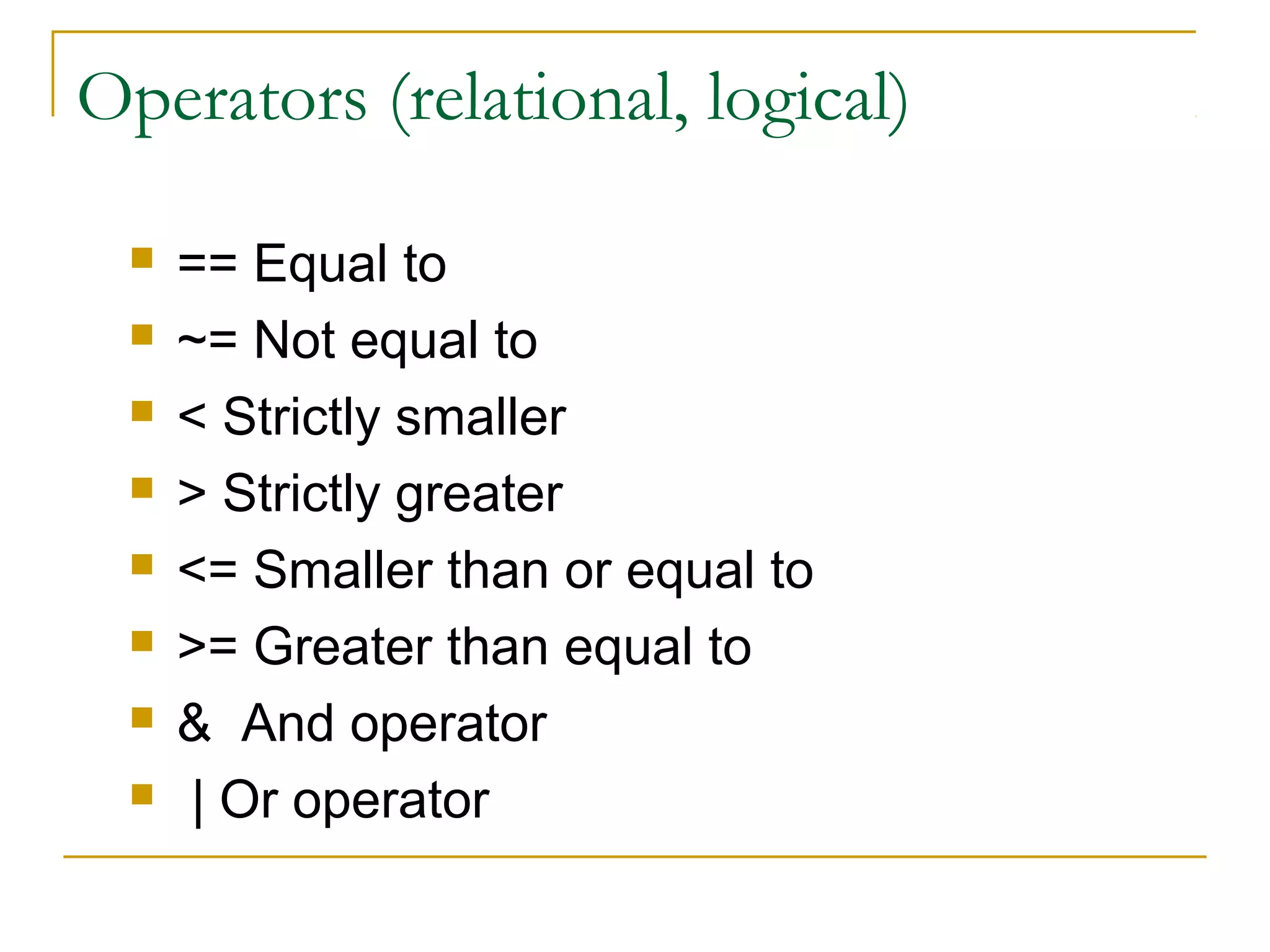Operators (relational, logical)









== Equal to
~= Not equal to
< Strictly smaller
> Strictly greater
<= Smaller than or equal to
>= Greater than equal to
& And operator
| Or operator

 