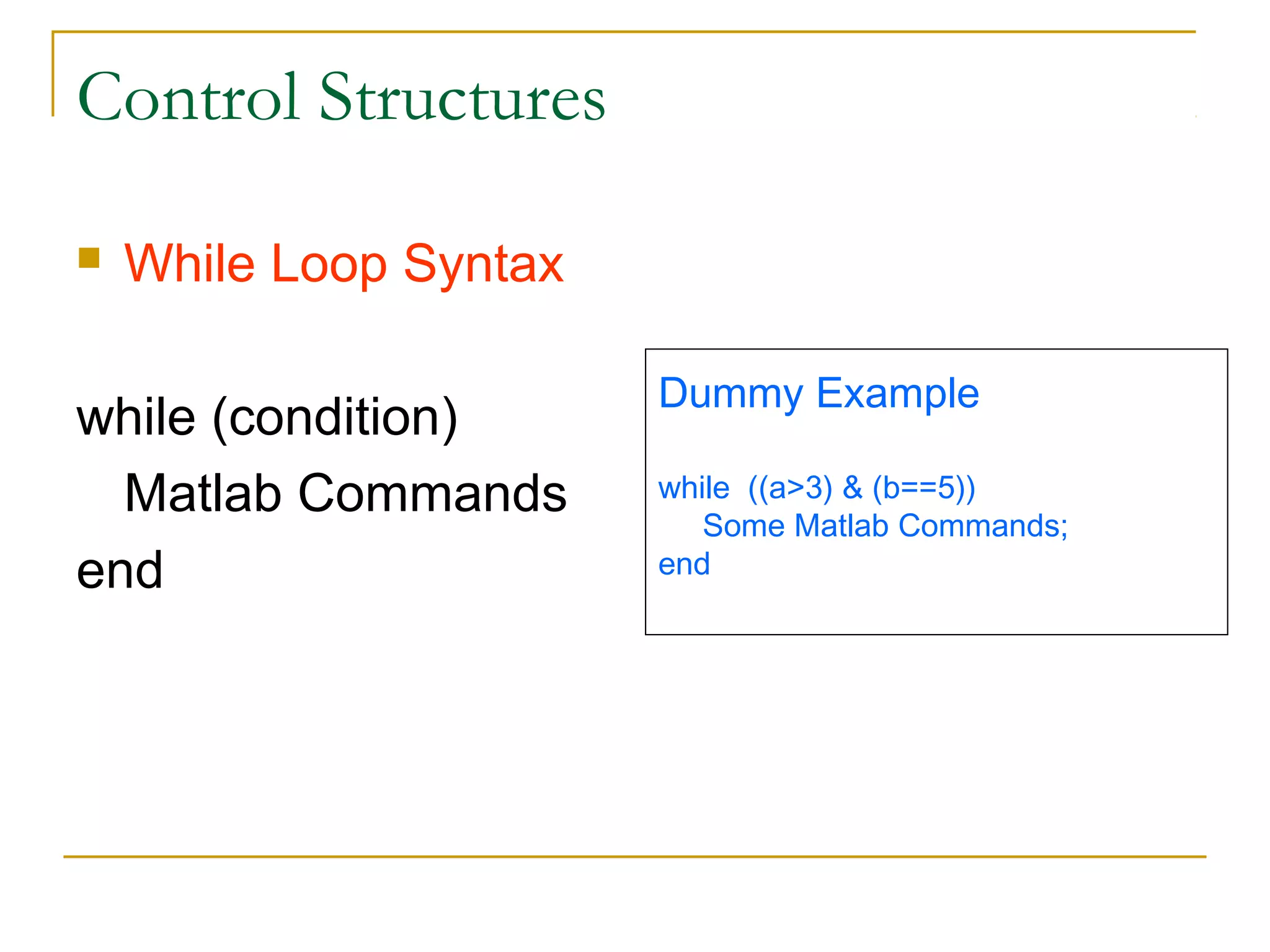 Control Structures


While Loop Syntax

while (condition)
Matlab Commands
end

Dummy Example
while ((a>3) & (b==5))
Some Matlab Commands;
end

 